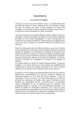 La vérité sur les salafites




                             CHAPITRE IX
                       Le censeur de la Tradition

« Diverge et tu deviendras célèbre (khâlif tu‘raf). » Ce célèbre dicton arabe
est depuis des siècles en Islam, l’apanage de tous les marginaux. Chaque
fois que l’un d’entre eux désire se faire connaître ou s’attirer des
sympathies, il se distingue en faisant resurgir des problèmes déjà résolus ou
en érigeant ses fatwas contestables en vérités universelles.

Avec quels manuscrits, avec quelles éditions monsieur Albânî a-t-il fait ses
recherches ? La leçon du shaykh A.M. Shâkir est d’autant plus importante,
qu’Albânî ne livre aucune bibliographie, ni aucun renseignement sur
l’origine de ses ouvrages de référence. Comment ne pas s’en inquiéter alors
que de nos jours, la plupart des nouvelles éditions sont truffées de ses
réflexions.

Puiser des informations dans des éditions modernes, pour faire la lumière
sur des anomalies qui n’ont pu être résolues autrefois, implique de la part du
critique, de subordonner ses conclusions à la fiabilité du manuscrit ou de
l’édition de référence ; tant est qu’il subsiste des hadiths susceptibles d’être
remis en cause, à partir d’éléments nouveaux et juridiquement acceptables.
Entreprise d’autant plus délicate qu’incriminer un rapporteur, revient très
souvent à discréditer un Compagnon, un Disciple ou un Disciple de
Disciple !
Les grands maîtres en science du Hadith utilisaient parfois l’expression
technique « sous réserve (fîhi nazar) » pour souligner une ambiguïté qu’ils
n’étaient pas en mesure de résoudre. Comment, au 20e siècle, monsieur
Albânî, qui n’a eu que des livres à interroger, aurait-il pu y parvenir ?

En réalité, il se croit en phase aux mêmes problèmes que celui que connut le
Hadith avant sa normalisation. Il n’a fait que recouper et regrouper des
informations glanées, çà et là, dans des livres et déclarer : « Cela est
authentique ! Cela ne l’est pas ! » en usant abusivement d’un article du
protocole des spécialistes du Hadith, selon lequel l’improbation (jarh)
l’emporte sur l’approbation (ta‘dîl) ; c’est-à-dire que si un spécialiste
comme ad-Darâqutnî dit de tel rapporteur qu’il est oublieux, alors
qu’Ahmad prétend le contraire, l’avis d’ad-Darâqutnî prévaudra et la
fiabilité du hadith sera rétrogradée. Néanmoins, il ne s’agit que d’une
mesure de précaution, jugée parfois excessive par d’autres maîtres. Quant à
insinuer que tel ou tel maître ait pu ignorer les conclusions de l’un de ses
confrères, comme il le fait très souvent, cela est inadmissible.




                                       69
 