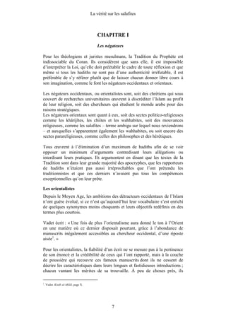 La vérité sur les salafites



                                           CHAPITRE I
                                           Les négateurs

Pour les théologiens et juristes musulmans, la Tradition du Prophète est
indissociable du Coran. Ils considèrent que sans elle, il est impossible
d’interpréter la Loi, qu’elle doit préétablir le cadre de toute réflexion et que
même si tous les hadiths ne sont pas d’une authenticité irréfutable, il est
préférable de s’y référer plutôt que de laisser chacun donner libre cours à
son imagination, comme le font les négateurs occidentaux et orientaux.

Les négateurs occidentaux, ou orientalistes sont, soit des chrétiens qui sous
couvert de recherches universitaires œuvrent à discréditer l’Islam au profit
de leur religion, soit des chercheurs qui étudient le monde arabe pour des
raisons stratégiques.
Les négateurs orientaux sont quant à eux, soit des sectes politico-religieuses
comme les khârijîtes, les chiites et les wahhabites, soit des mouvances
religieuses, comme les salafites – terme ambigu sur lequel nous reviendrons
– et auxquelles s’apparentent également les wahhabites, ou soit encore des
sectes parareligieuses, comme celles des philosophes et des hérétiques.

Tous œuvrent à l’élimination d’un maximum de hadiths afin de se voir
opposer un minimum d’arguments contredisant leurs allégations ou
interdisant leurs pratiques. Ils argumentent en disant que les textes de la
Tradition sont dans leur grande majorité des apocryphes, que les rapporteurs
de hadiths n’étaient pas aussi irréprochables que l’ont prétendu les
traditionnistes et que ces derniers n’avaient pas tous les compétences
exceptionnelles qu’on leur prête.

Les orientalistes
Depuis le Moyen Age, les ambitions des détracteurs occidentaux de l’Islam
n’ont guère évolué, si ce n’est qu’aujourd’hui leur vocabulaire s’est enrichi
de quelques synonymes moins choquants et leurs objectifs redéfinis en des
termes plus courtois.

Vadet écrit : « Une fois de plus l’orientalisme aura donné le ton à l’Orient
en une matière où ce dernier disposait pourtant, grâce à l’abondance de
manuscrits inégalement accessibles au chercheur occidental, d’une riposte
aisée1. »

Pour les orientalistes, la fiabilité d’un écrit ne se mesure pas à la pertinence
de son énoncé et la crédibilité de ceux qui l’ont rapporté, mais à la couche
de poussière qui recouvre ces fameux manuscrits dont ils ne cessent de
décrire les caractéristiques dans leurs longues et fastidieuses introductions ;
chacun vantant les mérites de sa trouvaille. À peu de choses près, ils

1
    . Vadet. Kitâb al-Milâl, page X.




                                                   7
 