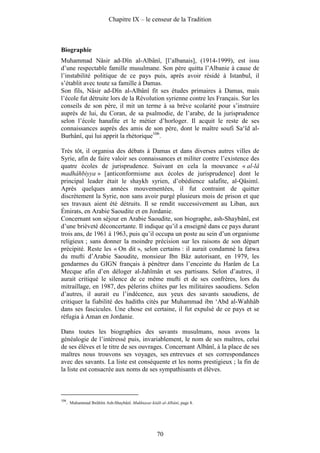 Chapitre IX – le censeur de la Tradition



Biographie
Muhammad Nâsir ad-Dîn al-Albânî, [l’albanais], (1914-1999), est issu
d’une respectable famille musulmane. Son père quitta l’Albanie à cause de
l’instabilité politique de ce pays puis, après avoir résidé à Istanbul, il
s’établit avec toute sa famille à Damas.
Son fils, Nâsir ad-Dîn al-Albânî fit ses études primaires à Damas, mais
l’école fut détruite lors de la Révolution syrienne contre les Français. Sur les
conseils de son père, il mit un terme à sa brève scolarité pour s’instruire
auprès de lui, du Coran, de sa psalmodie, de l’arabe, de la jurisprudence
selon l’école hanafite et le métier d’horloger. Il acquit le reste de ses
connaissances auprès des amis de son père, dont le maître soufi Sa‘îd al-
Burhânî, qui lui apprit la rhétorique106.

Très tôt, il organisa des débats à Damas et dans diverses autres villes de
Syrie, afin de faire valoir ses connaissances et militer contre l’existence des
quatre écoles de jurisprudence. Suivant en cela la mouvance « al-lâ
madhâhbiyya » [anticonformisme aux écoles de jurisprudence] dont le
principal leader était le shaykh syrien, d’obédience salafite, al-Qâsimî.
Après quelques années mouvementées, il fut contraint de quitter
discrètement la Syrie, non sans avoir purgé plusieurs mois de prison et que
ses travaux aient été détruits. Il se rendit successivement au Liban, aux
Émirats, en Arabie Saoudite et en Jordanie.
Concernant son séjour en Arabie Saoudite, son biographe, ash-Shaybânî, est
d’une brièveté déconcertante. Il indique qu’il a enseigné dans ce pays durant
trois ans, de 1961 à 1963, puis qu’il occupa un poste au sein d’un organisme
religieux ; sans donner la moindre précision sur les raisons de son départ
précipité. Reste les « On dit », selon certains : il aurait condamné la fatwa
du mufti d’Arabie Saoudite, monsieur Ibn Bâz autorisant, en 1979, les
gendarmes du GIGN français à pénétrer dans l’enceinte du Harâm de La
Mecque afin d’en déloger al-Jahîmân et ses partisans. Selon d’autres, il
aurait critiqué le silence de ce même mufti et de ses confrères, lors du
mitraillage, en 1987, des pèlerins chiites par les militaires saoudiens. Selon
d’autres, il aurait eu l’indécence, aux yeux des savants saoudiens, de
critiquer la fiabilité des hadiths cités par Muhammad ibn ‘Abd al-Wahhâb
dans ses fascicules. Une chose est certaine, il fut expulsé de ce pays et se
réfugia à Aman en Jordanie.

Dans toutes les biographies des savants musulmans, nous avons la
généalogie de l’intéressé puis, invariablement, le nom de ses maîtres, celui
de ses élèves et le titre de ses ouvrages. Concernant Albânî, à la place de ses
maîtres nous trouvons ses voyages, ses entrevues et ses correspondances
avec des savants. La liste est conséquente et les noms prestigieux ; la fin de
la liste est consacrée aux noms de ses sympathisants et élèves.



106
      . Muhammad Ibrâhîm Ash-Shaybânî. Mukhtasar kitâb al-Albânî, page 8.




                                                     70
 