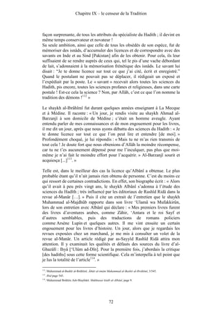 Chapitre IX – le censeur de la Tradition



façon surprenante, de tous les attributs du spécialiste du Hadith ; il devint en
même temps conservateur et novateur !
Sa seule ambition, ainsi que celle de tous les obsédés de son espèce, fut de
mémoriser des isnâds, d’accumuler des licences et de correspondre avec des
savants en Inde et au Sind [Pakistan] afin de les obtenir. Pour cela, ils leur
suffisaient de se rendre auprès de ceux qui, tel le pis d’une vache débordant
de lait, s’adonnaient à la mémorisation frénétique des isnâds. Le savant lui
disait : “Je te donne licence sur tout ce que j’ai cité, écrit et enregistré.”
Quand le postulant ne pouvait pas se déplacer, il rédigeait un exposé et
l’expédiait par la poste. Le « savant » recevait alors toutes les sciences du
Hadith, pis encore, toutes les sciences profanes et religieuses, dans une carte
postale ! Est-ce cela la science ? Non, par Allâh, c’est ce que l’on nomme la
tradition des démons !112 »

Le shaykh al-Ibrâhîmî fut durant quelques années enseignant à La Mecque
et à Médine. Il raconte : « Un jour, je rendis visite au shaykh Ahmad al-
Barzanjî à son domicile de Médine ; c’était un homme aveugle. Ayant
entendu parler de mes connaissances et de mon engouement pour les livres,
il me dit un jour, après que nous ayons débattu des sciences du Hadith : « Je
te donne licence sur tout ce que l’on peut lire et entendre [de moi]. »
Profondément choqué, je lui répondis : « Mais tu ne m’as rien transmis de
tout cela ! Je doute fort que nous obtenions d’Allâh la moindre récompense,
car tu ne t’es aucunement dépensé pour me l’inculquer, pas plus que moi-
même je n’ai fait le moindre effort pour l’acquérir. » Al-Barzanjî sourit et
acquiesça [...]113. »

Telle est, dans le meilleur des cas la licence qu’Albânî a obtenue. Le plus
probable étant qu’il n’ait jamais rien obtenu de personne. C’est du moins ce
qui ressort de certaines contradictions. En effet, son biographe écrit : « Alors
qu’il avait à peu près vingt ans, le shaykh Albânî s’adonna à l’étude des
sciences du Hadîth ; très influencé par les éditoriaux de Rashîd Ridâ dans la
revue al-Manâr […]. » Puis il cite un extrait de l’entretien que le shaykh
Muhammad al-Majdhûb rapporte dans son livre ‘Ulamâ wa Mufakkirûn,
lors de son entretien avec Albânî qui déclare : « Mes premiers livres furent
des livres d’aventures arabes, comme Zâhir, ‘Antara et le roi Sayf et
d’autres semblables, puis des traductions de romans policiers
comme Arsène Lupin et quelques autres. Il me vint ensuite un certain
engouement pour les livres d’histoire. Un jour, alors que je regardais les
revues exposées chez un marchand, je me mis à consulter un volet de la
revue al-Manâr. Un article rédigé par as-Sayyîd Rashîd Ridâ attira mon
attention. Il y examinait les qualités et défauts des sources du livre d’al-
Ghazâlî : Ihyâ [‘Ulûm ad-Dîn]. Pour la première fois, j’abordais la critique
[des hadiths] sous cette forme scientifique. Cela m’interpella à tel point que
je lus la totalité de l’article114. »

112
      . Muhammad al-Bashîr al-Ibrâhîmî. Âthâr al-imâm Muhammad al-Bashîr al-Ibrâhîmî, 3/545.
113
      . Ibid page 545.
114
      . Muhammad Ibrâhîm Ash-Shaybânî. Mukhtasar kitâb al-Albânî, page 9.




                                                       72
 