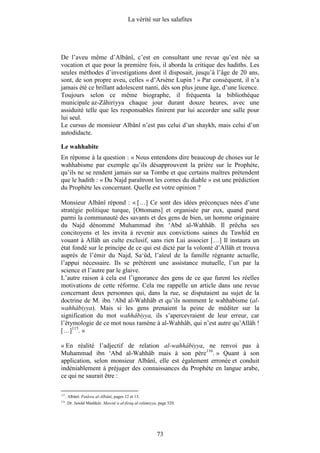 La vérité sur les salafites




De l’aveu même d’Albânî, c’est en consultant une revue qu’est née sa
vocation et que pour la première fois, il aborda la critique des hadiths. Les
seules méthodes d’investigations dont il disposait, jusqu’à l’âge de 20 ans,
sont, de son propre aveu, celles « d’Arsène Lupin ! » Par conséquent, il n’a
jamais été ce brillant adolescent nanti, dès son plus jeune âge, d’une licence.
Toujours selon ce même biographe, il fréquenta la bibliothèque
municipale az-Zâhiriyya chaque jour durant douze heures, avec une
assiduité telle que les responsables finirent par lui accorder une salle pour
lui seul.
Le cursus de monsieur Albânî n’est pas celui d’un shaykh, mais celui d’un
autodidacte.

Le wahhabite
En réponse à la question : « Nous entendons dire beaucoup de choses sur le
wahhabisme par exemple qu’ils désapprouvent la prière sur le Prophète,
qu’ils ne se rendent jamais sur sa Tombe et que certains maîtres prétendent
que le hadith : « Du Najd paraîtront les cornes du diable » est une prédiction
du Prophète les concernant. Quelle est votre opinion ?

Monsieur Albânî répond : « […] Ce sont des idées préconçues nées d’une
stratégie politique turque, [Ottomans] et organisée par eux, quand parut
parmi la communauté des savants et des gens de bien, un homme originaire
du Najd dénommé Muhammad ibn ‘Abd al-Wahhâb. Il prêcha ses
concitoyens et les invita à revenir aux convictions saines du Tawhîd en
vouant à Allâh un culte exclusif, sans rien Lui associer […] Il instaura un
état fondé sur le principe de ce qui est dicté par la volonté d’Allâh et trouva
auprès de l’émir du Najd, Sa‘ûd, l’aïeul de la famille régnante actuelle,
l’appui nécessaire. Ils se prêtèrent une assistance mutuelle, l’un par la
science et l’autre par le glaive.
L’autre raison à cela est l’ignorance des gens de ce que furent les réelles
motivations de cette réforme. Cela me rappelle un article dans une revue
concernant deux personnes qui, dans la rue, se disputaient au sujet de la
doctrine de M. ibn ‘Abd al-Wahhâb et qu’ils nomment le wahhabisme (al-
wahhâbiyya). Mais si les gens prenaient la peine de méditer sur la
signification du mot wahhâbiyya, ils s’apercevraient de leur erreur, car
l’étymologie de ce mot nous ramène à al-Wahhâb, qui n’est autre qu’Allâh !
[…]115. »

« En réalité l’adjectif de relation al-wahhâbiyya, ne renvoi pas à
Muhammad ibn ‘Abd al-Wahhâb mais à son père116. » Quant à son
application, selon monsieur Albânî, elle est également erronée et conduit
indéniablement à préjuger des connaissances du Prophète en langue arabe,
ce qui ne saurait être :

115
      . Albânî. Fatâwa al-Albânî, pages 12 et 13.
116
      . Dr. Jawâd Mashkûr. Mawsû‘a al-firaq al-islâmiyya, page 520.




                                                         73
 