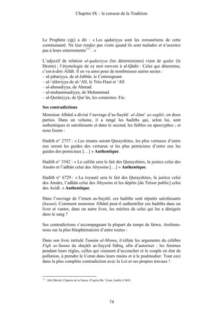 Chapitre IX – le censeur de la Tradition




Le Prophète ( ) a dit : « Les qadariyya sont les zoroastriens de cette
communauté. Ne leur rendez pas visite quand ils sont malades et n’assistez
pas à leurs enterrements117 . »

L’adjectif de relation al-qadariyya (les déterministes) vient de qadar (le
Destin) ; l’étymologie de ce mot renvoie à al-Qâdir : Celui qui détermine,
c’est-à-dire Allâh. Il en va ainsi pour de nombreuses autres sectes :
– al-jabariyya, de al-Jabbâr, le Contraignant.
– al-‘alâwiyya de al-‘Alî, le Très-Haut et ‘Alî
– al-ahmadiyya, de Ahmad.
– al-muhammadiyya, de Muhammad.
– al-Qurâniyya, de Qur’ân, les coranistes. Etc.

Ses contradictions
Monsieur Albânî a divisé l’ouvrage d’as-Suyûtî al-Jâmi‘ as-saghîr, en deux
parties. Dans un volume, il a rangé les hadiths qui, selon lui, sont
authentiques et satisfaisants et dans le second, les faibles ou apocryphes ; et
nous lisons :

Hadith n° 2757 : « Les imams seront Qurayshites, les plus vertueux d’entre
eux seront les guides des vertueux et les plus pernicieux d’entre eux les
guides des pernicieux […] » Authentique.

Hadith n° 3342 : « Le califat sera le fait des Qurayshites, la justice celui des
Ansârs et l’adhân celui des Abyssins […] » Authentique.

Hadith n° 6729 : « La royauté sera le fait des Qurayshites, la justice celui
des Ansârs, l’adhân celui des Abyssins et les dépôts [du Trésor public] celui
des Azidî. » Authentique.

Dans l’ouvrage de l’imam as-Suyûtî, ces hadiths sont réputés satisfaisants
(hasan). Comment monsieur Albânî peut-il authentifier ces hadiths dans un
livre et vanter, dans un autre livre, les mérites de celui qui les a dénigrés
dans le sang ?

Ses contradictions s’accompagnant la plupart du temps de fatwa. Arrêtons-
nous sur la plus blasphématoire d’entre toutes :

Dans son livre intitulé Tamâm al-Minna, il réfute les arguments du célèbre
Fiqh as-Sunna du shaykh as-Sayyid Sâbiq, afin d’autoriser : les femmes
pendant leurs règles, celles qui viennent d’accoucher et le couple en état de
pollution, à prendre le Coran dans leurs mains et à le psalmodier. Tout ceci
dans la plus complète contradiction avec la Loi et ses propres travaux !


117
      . Abû Dâwûd. Chapitre de la Sunna. D’après Ibn ‘Umar, hadith n°4691.




                                                        74
 
