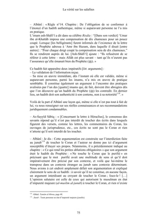 La vérité sur les salafites



– Albânî : « Règle n°14. Chapitre : De l’obligation de se conformer à
l’énoncé d’un hadith authentique, même si auparavant personne ne l’a mis
en pratique.
L’imam ash-Shâfi‘î a dit dans sa célèbre Risâla : “[Dans son verdict] ‘Umar
ibn al-Khattâb imposa une compensation de dix chameaux pour un pouce
coupé. Lorsque [les belligérants] furent informés de l’existence de la lettre
que le Prophète adressa à ‘Amr ibn Hazam, dans laquelle il disait [entre
autres] : “Pour chaque doigt coupé la compensation sera de dix chameaux.”
Ils se rendirent auprès de lui. [Ash-Shâfi‘î] ajoute : “Ils refusèrent de se
référer à cette lettre – mais Allâh est plus savant – tant qu’ils n’eurent pas
l’assurance qu’elle émanait bien du Prophète ( ). »

Ce hadith fait apparaître deux impératifs [litt. arguments] :
– La validation de l’information reçue.
– Sa mise en œuvre immédiate, dès l’instant où elle est validée, même si
auparavant personne, parmi les imams, n’a mis en œuvre de pratique
semblable. Il constitue également un argument à l’encontre des pratiques
avalisées par l’un des [quatre] imams qui, de fait, doivent être abrogées dès
que l’on découvre qu’un hadith du Prophète ( ) les contredit. En dernier
lieu, un hadith doit son authenticité à son contenu, non à sa notoriété118. »

Voilà de la part d’Albânî une leçon qui, même si elle n’est pas tout à fait de
lui, va nous renseigner sur ses réelles connaissances et ses recommandations
juridiquement condamnables.

– As-Sayyîd Sâbiq : « [Concernant la lettre à Héraclius], le consensus des
savants répond qu’il n’est pas interdit de toucher des écrits dans lesquels
figurent des versets, comme les lettres, les commentaires du Coran, les
ouvrages de jurisprudence, etc., ces écrits ne sont pas le Coran et rien
n’atteste qu’il soit interdit de les toucher.

– Albânî : Je dis : Cette argumentation est construite sur l’interdiction faite
au junub119 de toucher le Coran et l’auteur ne donne pas ici d’argument
susceptible d’étayer ses propos. Néanmoins, il a précédemment indiqué au
chapitre : « Ce qui rend les petites ablutions obligatoires » que son argument
était le hadith du Prophète : « Ne touche le Coran que le purifié » en
précisant que le mot purifié avait une multitude de sens et qu’il doit
impérativement être précisé par son contexte, et voilà que lui-même le
transpose dans un contexte étranger au junub sans contexte déterminant.
Nous avions à cet endroit amplement défait son argumentation et expliqué
clairement le sens de ce hadith : à savoir qu’il ne constitue, en aucune façon,
un argument interdisant au croyant de toucher le Coran ; lisez-le ! […]
L’opinion salutaire est celle de ceux qui autorisent le musulman en état
d’impureté majeure (al-muslim al-junub) à toucher le Coran, et rien n’existe


118
      . Albânî. Tamâm al-Minna, page 40.
119
      . Junub : Toute personne en état d’impureté majeure (janâba).




                                                         75
 