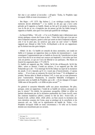 La vérité sur les salafites



fait état à cet endroit [c’est-à-dire : « D’après ‘Âisha, le Prophète (        )
invoquait Allâh en toute circonstance. »]121.

– Ibn Hajar : « N° 3375. Ibn Salima […] un véridique (sadûq) dont la
mémoire devint défaillante122. » Le maître ne dit pas que c’est à cette
période qu’il rapporta ce hadith. Quant au fait qu’il ait perdu la mémoire,
vers la fin de sa vie, n’empêche pas de penser qu’elle fut fiable lorsqu’il
rapporta ce hadith, sans quoi il ne serait pas qualifié de véridique.

– As-Sayyid Sâbiq : ‘Alî a dit : « J’ai vu le Prophète ( ) s’ablutionner puis
réciter quelques versets du Coran et dire : “Ainsi fait celui qui n’est pas en
état d’impureté majeure, quant à celui qui serait en état d’impureté majeure,
cela il ne le peut pas, ne serait-ce que pour un seul verset.” » Hadith
rapporté par Ahmad et Abû Ya‘lâ. Al-Haythamî a dit de ces rapporteurs
qu’ils étaient tous des gens intègres.

– Albânî : Je dis : Ce hadith est entaché de deux anomalies, son isnâd est
faible et il manque un rapporteur dans sa chaîne de transmetteurs […] par
conséquent l’argumentation par ce hadith en faveur de l’interdiction ne peut
avoir force de loi et un retour aux sources est impératif, c’est-à-dire que tout
cela est permis, ce qui est l’avis de Dâwûd et ses partisans ; Ibn Hazm en
fournit les arguments dans 1-77 à 80 [?].
Ce hadith est rapporté par Ibn ‘Abbâs, Sa‘îd ibn al-Musayyib, Sa‘îd ibn
Jâbir ; selon ce dernier, l’isnâd est sérieux, il est rapporté par Ibn Abî
Sulaymân qui a dit : “J’ai interrogé Sa‘îd ibn Jubayr au sujet de la récitation
du junub, il m’a répondu qu’il n’y voyait pas d’inconvénients ; il ajouta
même : – N’a-t-il pas en mémoire [le texte] du Coran !” Et al-Baghawî va
joindre ‘Ikrima dans le Sharh as-Sunna 2-43, à ceux qui se sont prononcés
pour l’autorisation. Néanmoins, le caractère blâmable n’échappera à
personne suite au hadith du Prophète, qui a dit : « Il me répugne d’évoquer
Allâh sans m’être purifié. » et Allâh est plus savant123. »

En général le caractère blâmable suffit aux pieux musulmans. De plus,
puisque, selon un rapporteur, l’isnâd de ce hadith est sérieux, pourquoi ne
pas le retenir ? En réalité, les personnes auxquelles Albânî se réfère ne
parlent absolument pas de la récitation psalmodiée du Coran (tartîl), mais
des citations laudatives (dhikr), comme le fait de dire : bismi-l-lâh, al-
hamdu-li-lâh, subhân Allâh, Allâh akbâr, ou bien encore la récitation des
trois dernières sourates du Coran, pour se protéger de la sorcellerie et du
mauvais œil, etc. Telle est la signification du hadith de ‘Âisha : « Le
Prophète invoquait Allâh en toute circonstance. » Et telle est la licence
donnée aux musulmans par ces savants.



121
      . Ibid, page 116.
122
      . Ibn Hajar. Taqrîb al-Tahdhîb, 1/498.
123
      . Albânî. Tamâm al-Minna, pages 117-118.




                                                      77
 