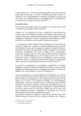 Chapitre IX – le censeur de la Tradition



L’imam Mâlik a dit : « On ne doit surtout pas quérir cette science auprès de
quatre types de personnes : Le crétin, l’innovateur qui incite les gens à se
conformer à ses recommandations, le menteur qui déforme les propos des
gens, même s’il ne déforme pas ceux du Prophète ( ) et le vieillard pieux
et vertueux qui ne sait plus très bien ce qu’il dit124. »

Ses malversations
Non satisfait d’avoir plagié l’œuvre d’as-Suyûtî, il va en plus tenter de salir
sa réputation pour grandir la sienne et déclarer :

« Règle n° 8 : Les symboles du al-Jâmi‘ as-Saghîr de l’imam as-Suyûtî ne
sont pas fiables. De nombreux savants se sont référés, sans réserves, aux
symboles donnés par as-Suyûtî, lequel désigne par des initiales, les hadiths
authentiques, satisfaisants et faibles ; le shaykh as-Sayyîd Sâbiq les a imités.
Se référer à ces initiales n’est pas valable, cela pour deux raisons :

1°) La présence de fautes d’écriture de ces symboles, suite à des erreurs de
copistes. La plupart des symboles en marge des hadiths que j’ai lus de lui,
sont différents de ceux que fait figurer son exégète, le shaykh al-Manâwî,
lequel dit s’être référé à un [manuscrit] du Jâmi‘ as-Saghîr écrit de la main
d’as-Suyûtî. [Al-Manâwî] écrit, dans la préface de son commentaire :
« Quant aux symboles, que l’on trouve dans certains manuscrits, désignant
par un « S » le hadîth sahîh, par un « H » le hasan, par un « D » le da‘îf, il
convient de ne pas s’y référer à cause des nombreuses erreurs de copistes.
Néanmoins, cela ne s’est produit que dans certaines copies, à l’exclusion des
autres, comme je l’ai constaté dans un manuscrit écrit de sa main125. »

Ce que l’on ne comprend pas, c’est pourquoi « aujourd’hui » les initiales
désignant la valeur de fiabilité des hadiths seraient fausses, alors que celles
désignant les traditionnistes qui les ont rapportés sont justes ? « B » pour al-
Bukhârî, « M » pour Muslim, «T » pour at-Tirmidhî, etc. ?

Dans son commentaire, le shaykh al-Manâwî [m.1622] déclare avoir fait ses
travaux à partir d’un manuscrit écrit de la main d’as-Suyûtî. C’est ce qui lui
permit de faire cette comparaison avec les manuscrits en circulation « à son
époque, au 17e siècle », et qui depuis ont disparu ; ses recommandations
ayant profité à toutes les nouvelles copies et éditions. On peut d’ailleurs
s’étonner, à moins que le vendeur ne l’ait reconnu, qu’Albânî ait réussi, « au
20e siècle », à trouver ce type d’ouvrages. D’autre part, le shaykh al-Manâwî
ne dit pas, comme tente de le faire croire Albânî, que tout est faux, mais
attire l’attention des savants et chercheurs de son époque sur le fait que
certains manuscrits n’ont pas été fidèlement recopiés.
Cette citation « partielle » d’Albânî n’a d’autre but que de faire croire qu’al-
Manâwî partage son opinion. Dès lors, plusieurs questions nous viennent à

124
      . Ibn ‘Abd al-Barr. At-Tamhîd 1/45.
125
      . Tamâm al-minna pages 28 et 29.




                                                78
 