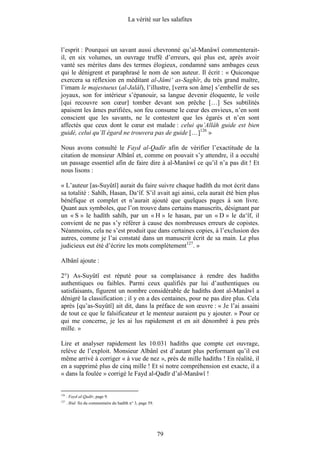 La vérité sur les salafites



l’esprit : Pourquoi un savant aussi chevronné qu’al-Manâwî commenterait-
il, en six volumes, un ouvrage truffé d’erreurs, qui plus est, après avoir
vanté ses mérites dans des termes élogieux, condamné sans ambages ceux
qui le dénigrent et paraphrasé le nom de son auteur. Il écrit : « Quiconque
exercera sa réflexion en méditant al-Jâmi‘ as-Saghîr, du très grand maître,
l’imam le majestueux (al-Jalâl), l’illustre, [verra son âme] s’embellir de ses
joyaux, son for intérieur s’épanouir, sa langue devenir éloquente, le voile
[qui recouvre son cœur] tomber devant son prêche […] Ses subtilités
apaisent les âmes purifiées, son feu consume le cœur des envieux, n’en sont
conscient que les savants, ne le contestent que les égarés et n’en sont
affectés que ceux dont le cœur est malade : celui qu’Allâh guide est bien
guidé, celui qu’Il égard ne trouvera pas de guide […]126 »

Nous avons consulté le Fayd al-Qadîr afin de vérifier l’exactitude de la
citation de monsieur Albânî et, comme on pouvait s’y attendre, il a occulté
un passage essentiel afin de faire dire à al-Manâwî ce qu’il n’a pas dit ! Et
nous lisons :

« L’auteur [as-Suyûtî] aurait du faire suivre chaque hadîth du mot écrit dans
sa totalité : Sahîh, Hasan, Da‘îf. S’il avait agi ainsi, cela aurait été bien plus
bénéfique et complet et n’aurait ajouté que quelques pages à son livre.
Quant aux symboles, que l’on trouve dans certains manuscrits, désignant par
un « S » le hadîth sahîh, par un « H » le hasan, par un « D » le da‘îf, il
convient de ne pas s’y référer à cause des nombreuses erreurs de copistes.
Néanmoins, cela ne s’est produit que dans certaines copies, à l’exclusion des
autres, comme je l’ai constaté dans un manuscrit écrit de sa main. Le plus
judicieux eut été d’écrire les mots complètement127. »

Albânî ajoute :

2°) As-Suyûtî est réputé pour sa complaisance à rendre des hadiths
authentiques ou faibles. Parmi ceux qualifiés par lui d’authentiques ou
satisfaisants, figurent un nombre considérable de hadiths dont al-Manâwî a
dénigré la classification ; il y en a des centaines, pour ne pas dire plus. Cela
après [qu’as-Suyûtî] ait dit, dans la préface de son œuvre : « Je l’ai assaini
de tout ce que le falsificateur et le menteur auraient pu y ajouter. » Pour ce
qui me concerne, je les ai lus rapidement et en ait dénombré à peu près
mille. »

Lire et analyser rapidement les 10.031 hadiths que compte cet ouvrage,
relève de l’exploit. Monsieur Albânî est d’autant plus performant qu’il est
même arrivé à corriger « à vue de nez », près de mille hadiths ! En réalité, il
en a supprimé plus de cinq mille ! Et si notre compréhension est exacte, il a
« dans la foulée » corrigé le Fayd al-Qadîr d’al-Manâwî !


126
      . Fayd al-Qadîr, page 9.
127
      . Ibid. fin du commentaire du hadîth n° 3, page 59.




                                                            79
 