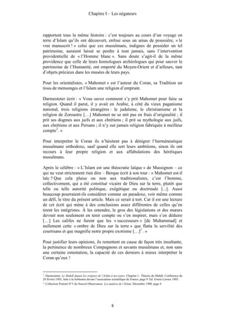 Chapitre I – Les négateurs



rapportent tous la même histoire : c’est toujours au cours d’un voyage en
terre d’Islam qu’ils ont découvert, enfoui sous un amas de poussière, « le
vrai manuscrit ! » celui que ces musulmans, indignes de posséder un tel
patrimoine, auraient laissé se perdre à tout jamais, sans l’intervention
providentielle de « l’Homme blanc ». Sans doute s’agit-il de la même
providence que celle de leurs homologues archéologues qui pour sauver le
patrimoine de l’Humanité, ont emporté du Moyen-Orient et d’ailleurs, tant
d’objets précieux dans les musées de leurs pays.

Pour les orientalistes, « Mahomet » est l’auteur du Coran, sa Tradition un
tissu de mensonges et l’Islam une religion d’emprunt.

Darmesteter écrit : « Vous savez comment s’y prit Mahomet pour faire sa
religion. Quand il parut, il y avait en Arabie, à côté du vieux paganisme
national, trois religions étrangères : le judaïsme, le christianisme et la
religion de Zoroastre […] Mahomet ne se mit pas en frais d’originalité ; il
prit ses dogmes aux juifs et aux chrétiens ; il prit sa mythologie aux juifs,
aux chrétiens et aux Persans ; il n’y eut jamais religion fabriquée à meilleur
compte2. »

Pour interpréter le Coran ils n’hésitent pas à dénigrer l’herméneutique
musulmane orthodoxe, sauf quand elle sert leurs ambitions, sinon ils ont
recours à leur propre religion et aux affabulations des hérétiques
musulmans.

Après le célèbre : « L’Islam est une théocratie laïque » de Massignon – ce
qui ne veut strictement rien dire – Berque écrit à son tour : « Mahomet est-il
laïc ? Que cela plaise ou non aux traditionalistes, c’est l’homme,
collectivement, qui a été constitué vicaire de Dieu sur la terre, plutôt que
telle ou telle autorité politique, exégétique ou doctrinale [...]. Aussi
beaucoup pourraient-ils considérer comme un paradoxe, voir même comme
un défi, le titre du présent article. Mais ce serait à tort. Car il est une lecture
de cet écrit qui mène à des conclusions assez différentes de celles qu’en
tirent les intégristes. À les entendre, le gros des législations et des mœurs
devrait non seulement en tenir compte ou s’en inspirer, mais s’en déduire
[…] Les califes ne furent que les « successeurs » [de Muhammad] et
nullement cette « ombre de Dieu sur la terre » que flatta la servilité des
courtisans et que magnifie notre propre exotisme […]3 . »

Pour justifier leurs opinions, ils remettent en cause de façon très insultante,
la pertinence de nombreux Compagnons et savants musulmans et, non sans
une certaine ostentation, la capacité de ces derniers à mieux interpréter le
Coran qu’eux !


2
 . Darmesteter. Le Mahdî depuis les origines de l’Islâm à nos jours. Chapitre I : Théorie du Mahdî. Conférence du
28 février 1885, faite à la Sorbonne devant l’association scientifique de France, page 9. Ed. Ernest Leroux 1885.
3
    . Collection Portrait N°3 du Nouvel Observateur. Les maîtres de l’Islam. Décembre 1990, page 9.




                                                          8
 
