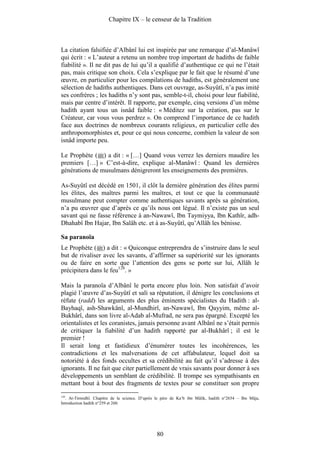 Chapitre IX – le censeur de la Tradition



La citation falsifiée d’Albânî lui est inspirée par une remarque d’al-Manâwî
qui écrit : « L’auteur a retenu un nombre trop important de hadiths de faible
fiabilité ». Il ne dit pas de lui qu’il a qualifié d’authentique ce qui ne l’était
pas, mais critique son choix. Cela s’explique par le fait que le résumé d’une
œuvre, en particulier pour les compilations de hadiths, est généralement une
sélection de hadiths authentiques. Dans cet ouvrage, as-Suyûtî, n’a pas imité
ses confrères ; les hadiths n’y sont pas, semble-t-il, choisi pour leur fiabilité,
mais par centre d’intérêt. Il rapporte, par exemple, cinq versions d’un même
hadith ayant tous un isnâd faible : « Méditez sur la création, pas sur le
Créateur, car vous vous perdrez ». On comprend l’importance de ce hadith
face aux doctrines de nombreux courants religieux, en particulier celle des
anthropomorphistes et, pour ce qui nous concerne, combien la valeur de son
isnâd importe peu.

Le Prophète ( ) a dit : « […] Quand vous verrez les derniers maudire les
premiers […] » C’est-à-dire, explique al-Manâwî : Quand les dernières
générations de musulmans dénigreront les enseignements des premières.

As-Suyûtî est décédé en 1501, il clôt la dernière génération des élites parmi
les élites, des maîtres parmi les maîtres, et tout ce que la communauté
musulmane peut compter comme authentiques savants après sa génération,
n’a pu œuvrer que d’après ce qu’ils nous ont légué. Il n’existe pas un seul
savant qui ne fasse référence à an-Nawawî, Ibn Taymiyya, Ibn Kathîr, adh-
Dhahabî Ibn Hajar, Ibn Salâh etc. et à as-Suyûtî, qu’Allâh les bénisse.

Sa paranoïa
Le Prophète ( ) a dit : « Quiconque entreprendra de s’instruire dans le seul
but de rivaliser avec les savants, d’affirmer sa supériorité sur les ignorants
ou de faire en sorte que l’attention des gens se porte sur lui, Allâh le
précipitera dans le feu128. »

Mais la paranoïa d’Albânî le porta encore plus loin. Non satisfait d’avoir
plagié l’œuvre d’as-Suyûtî et sali sa réputation, il dénigre les conclusions et
réfute (radd) les arguments des plus éminents spécialistes du Hadith : al-
Bayhaqî, ash-Shawkânî, al-Mundhirî, an-Nawawî, Ibn Qayyim, même al-
Bukhârî, dans son livre al-Adab al-Mufrad, ne sera pas épargné. Excepté les
orientalistes et les coranistes, jamais personne avant Albânî ne s’était permis
de critiquer la fiabilité d’un hadith rapporté par al-Bukhârî ; il est le
premier !
Il serait long et fastidieux d’énumérer toutes les incohérences, les
contradictions et les malversations de cet affabulateur, lequel doit sa
notoriété à des fonds occultes et sa crédibilité au fait qu’il s’adresse à des
ignorants. Il ne fait que citer partiellement de vrais savants pour donner à ses
développements un semblant de crédibilité. Il trompe ses sympathisants en
mettant bout à bout des fragments de textes pour se constituer son propre
128
  . At-Tirmidhî. Chapitre de la science. D’après le père de Ka‘b ibn Mâlik, hadith n°2654 – Ibn Mâja,
Introduction hadith n°259 et 260.




                                                80
 