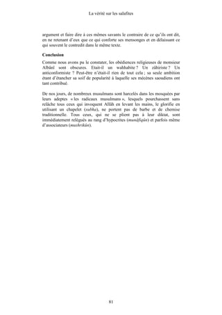 La vérité sur les salafites



argument et faire dire à ces mêmes savants le contraire de ce qu’ils ont dit,
en ne retenant d’eux que ce qui conforte ses mensonges et en délaissant ce
qui souvent le contredit dans le même texte.

Conclusion
Comme nous avons pu le constater, les obédiences religieuses de monsieur
Albânî sont obscures. Etait-il un wahhabite ? Un zâhiriste ? Un
anticonformiste ? Peut-être n’était-il rien de tout cela ; sa seule ambition
étant d’étancher sa soif de popularité à laquelle ses mécènes saoudiens ont
tant contribué.

De nos jours, de nombreux musulmans sont harcelés dans les mosquées par
leurs adeptes « les radicaux musulmans », lesquels pourchassent sans
relâche tous ceux qui invoquent Allâh en levant les mains, le glorifie en
utilisant un chapelet (subha), ne portent pas de barbe et de chemise
traditionnelle. Tous ceux, qui ne se plient pas à leur diktat, sont
immédiatement relégués au rang d’hypocrites (munâfiqûn) et parfois même
d’associateurs (mushrikûn).




                                      81
 