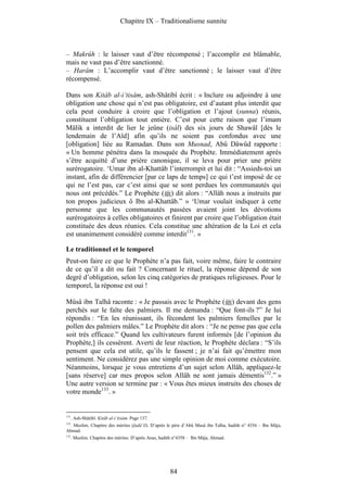 Chapitre IX – Traditionalisme sunnite



– Makrûh : le laisser vaut d’être récompensé ; l’accomplir est blâmable,
mais ne vaut pas d’être sanctionné.
– Harâm : L’accomplir vaut d’être sanctionné ; le laisser vaut d’être
récompensé.

Dans son Kitâb al-i‘tisâm, ash-Shâtibî écrit : « Inclure ou adjoindre à une
obligation une chose qui n’est pas obligatoire, est d’autant plus interdit que
cela peut conduire à croire que l’obligation et l’ajout (sunna) réunis,
constituent l’obligation tout entière. C’est pour cette raison que l’imam
Mâlik a interdit de lier le jeûne (isâl) des six jours de Shawâl [dès le
lendemain de l’Aïd] afin qu’ils ne soient pas confondus avec une
[obligation] liée au Ramadan. Dans son Musnad, Abû Dâwûd rapporte :
« Un homme pénétra dans la mosquée du Prophète. Immédiatement après
s’être acquitté d’une prière canonique, il se leva pour prier une prière
surérogatoire. ‘Umar ibn al-Khattâb l’interrompit et lui dit : “Assieds-toi un
instant, afin de différencier [par ce laps de temps] ce qui t’est imposé de ce
qui ne l’est pas, car c’est ainsi que se sont perdues les communautés qui
nous ont précédés.” Le Prophète ( ) dit alors : “Allâh nous a instruits par
ton propos judicieux ô Ibn al-Khattâb.” » ‘Umar voulait indiquer à cette
personne que les communautés passées avaient joint les dévotions
surérogatoires à celles obligatoires et finirent par croire que l’obligation était
constituée des deux réunies. Cela constitue une altération de la Loi et cela
est unanimement considéré comme interdit131. »

Le traditionnel et le temporel
Peut-on faire ce que le Prophète n’a pas fait, voire même, faire le contraire
de ce qu’il a dit ou fait ? Concernant le rituel, la réponse dépend de son
degré d’obligation, selon les cinq catégories de pratiques religieuses. Pour le
temporel, la réponse est oui !

Mûsâ ibn Talhâ raconte : « Je passais avec le Prophète ( ) devant des gens
perchés sur le faîte des palmiers. Il me demanda : “Que font-ils ?” Je lui
répondis : “En les réunissant, ils fécondent les palmiers femelles par le
pollen des palmiers mâles.” Le Prophète dit alors : “Je ne pense pas que cela
soit très efficace.” Quand les cultivateurs furent informés [de l’opinion du
Prophète,] ils cessèrent. Averti de leur réaction, le Prophète déclara : “S’ils
pensent que cela est utile, qu’ils le fassent ; je n’ai fait qu’émettre mon
sentiment. Ne considérez pas une simple opinion de moi comme exécutoire.
Néanmoins, lorsque je vous entretiens d’un sujet selon Allâh, appliquez-le
[sans réserve] car mes propos selon Allâh ne sont jamais démentis132.” »
Une autre version se termine par : « Vous êtes mieux instruits des choses de
votre monde133. »


131
      . Ash-Shâtibî. Kitâb al-i‘tisâm. Page 137.
132
 . Muslim. Chapitre des mérites (fadâ’il). D’après le père d’Abû Musâ ibn Talha, hadith n° 4356 – Ibn Mâja,
Ahmad.
133
      . Muslim. Chapitre des mérites. D’après Anas, hadith n°4358 – Ibn Mâja, Ahmad.




                                                        84
 