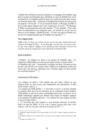 La vérité sur les salafites



« Khâlid ibn al-Walîd raconte qu’il pénétra en compagnie du Prophète ( )
dans la maison de Maymûna puis, [Hufayda, la sœur de Khâlid] leur servit
un lézard rôti. Le Prophète tendit la main vers le plat [mais prit autre chose].
Les femmes dirent alors : “Informez le Prophète [de la nature du met] qui lui
est proposé.” On lui dit : “C’est un lézard du désert, ô Messager d’Allâh. Il
leva la main [pour indiquer qu’il n’en voulait pas]. Je lui dis : “Ô Messager
d’Allâh, sa consommation serait-elle interdite ?” Il me répondit : “Non, mais
[nous les Qurayshites n’en mangeons pas] ; cet animal ne vit pas sur nos
terres et il me répugne.” Khâlid dit alors : “Je tirai vers moi [le lézard] et je
me mis à le manger pendant que le Prophète me regardait134. »

Une religion facile
Allâh a dit : Nous ne t’avons envoyé qu’en tant que miséricorde pour
l’univers (Coran 21/107) – Un messager, issu de vous, est venu à vous.
Ce que vous endurez l’afflige, il est attentif [à votre devenir] et envers les
croyants, plein de compassion et de sollicitude (Coran 9/128)


Sahîh al-Bukhârî :

« Chapitre : La religion est facile et les propos du Prophète ( ) : “La
religion qu’Allâh préfère est celle qui est la plus sincère et la plus facile.”
Le Prophète ( ), a dit : “Assurément, la religion est facile. Personne ne fera
de zèle, sans qu’elle n’en vienne à bout. Préférez la modération et faites du
mieux que vous pouvez, réjouissez-vous. Cherchez appui en étant assidus
aux moments propices135.” »


Commentaire d’Ibn Hajar :

« La religion est facile » : Cela signifie que par nature l’Islam est une
religion facile, ou bien encore, par comparaison aux précédentes, la plus
facile d’entre toutes [...]
« La religion qu’Allâh préfère » : C’est-à-dire ce qu’il y a de plus méritant
en religion. Bien que tous les éléments qui la composent soient louables,
Allâh préfère ce qui est le moins contraignant pour nous. La preuve est ce
hadith authentique rapporté par Ahmad, dans lequel un bédouin rapporte
avoir entendu le Prophète ( ) dire : « Le meilleur de votre religion est dans
ce qui est le plus facile. »
[…] C’est-à-dire que cette religion a, pour principe directeur, la facilité,
suite à ce que dit Allâh : Il ne vous a imposé aucune gêne dans votre
religion, celle de votre père Abraham (Coran 22/78)136. »

134
   . Al-Bukhârî. Chapitre du sacrifice et de la chasse. Hadith n° 5217 et 5076 – Muslim. Chapitre du sacrifice et de
la chasse.
135
  . Al-Bukhârî. Chapitre de la foi. Intitulé (bâb) n° 28, pour le titre du chapitre. D’après Abû Hurayra, hadith
n°39.
136
      . Ibn Hajar. Fath al-Bârî, 1/116.




                                                        85
 