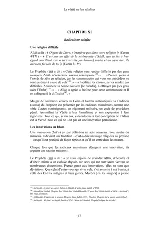 La vérité sur les salafites




                                              CHAPITRE XI
                                          Radicalisme salafite

Une religion difficile
Allâh a dit : Ô gens du Livre, n’exagérez pas dans votre religion (Coran
4/171) – C’est par un effet de la miséricorde d’Allâh, que tu fus à leur
égard conciliant, car si tu avais été [un homme] brutal et au cœur dur, ils
auraient fui loin de toi (Coran 3/159)

Le Prophète ( ) a dit : « Cette religion sera rendue difficile par des gens
auxquels Allâh n’accordera aucune récompense139. » – « Prenez garde à
l’excès de zèle en religion, car les communautés qui vous ont précédées se
sont perdues à cause de cela140. » – « Facilitez les choses, ne les rendez pas
difficiles. Annoncez la bonne nouvelle [le Paradis], n’effrayez pas [les gens
avec l’Enfer]141. » – « Allâh a agréé la facilité pour cette communauté et Il
en a disgracié la difficulté142. »

Malgré de nombreux versets du Coran et hadiths authentiques, la Tradition
(sunna) du Prophète est présentée par les radicaux musulmans comme une
série d’actes contraignants, un règlement militaire, un code de procédure
pénal. Assimilant la Vérité à leur formalisme et son expression à leur
rigorisme. Tout ce qui, selon eux, est conforme à leur conception de l’Islam
est la Vérité ; tout ce qui ne l’est pas est une innovation pernicieuse.

Les innovations en Islam
Une innovation (bid‘a) est par définition un acte nouveau ; bon, neutre ou
mauvais. Il devient une tradition – c’est-à-dire un usage religieux ou profane
– lorsqu’il est pratiqué de façon répétée et qu’il est entré dans les mœurs.

Chaque fois que les radicaux musulmans dénigrent une innovation, ils
arguent des hadiths suivants :

Le Prophète ( ) a dit : « Je vous enjoins de craindre Allâh, d’écouter et
d’obéir, même à un esclave abyssin, car ceux qui me survivront verront de
nombreuses dissensions. Prenez garde aux innovations, elles ne sont que
déviations. Que celui d’entre vous qui vivra cela, s’en remette à ma Sunna, à
celle des Califes intègres et bien guidés. Mordez [en les sangles] à pleine



139
      . As-Suyûtî. Al-jâmi‘ as-saghîr. Selon al-Mahâlî, d’après Anas, hadith n°4762.
140
  . Ahmad ibn Hanbal. Chapitre Ibn ‘Abbâs ibn ‘Abd al-Muttalib. D’après Ibn ‘Abbâs hadith n°1856 – An-Nasâ’î,
Ibn Mâja, al-Hâkim.
141
      . Al-Bukhârî. Chapitre de la science. D’après Anas, hadith n°69 – Muslim. Chapitre de la guerre sainte (jihâd).
142
      . As-Suyûtî . Al-Jâmi‘ as-Saghîr, hadith n°1742. Selon At-Tabarânî. D’après Muhjan ibn al-Adra‘.




                                                           87
 