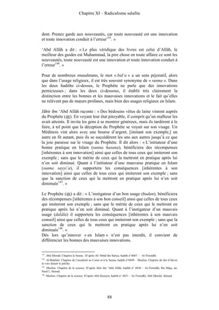 Chapitre XI – Radicalisme salafite



dent. Prenez garde aux nouveautés, car toute nouveauté est une innovation
et toute innovation conduit à l’erreur143. »

‘Abd Allâh a dit : « Le plus véridique des livres est celui d’Allâh, le
meilleur des guides est Muhammad, la pire chose en toute affaire ce sont les
nouveautés, toute nouveauté est une innovation et toute innovation conduit à
l’erreur144. »

Pour de nombreux musulmans, le mot « bid‘a » a un sens péjoratif, alors
que dans l’usage religieux, il est très souvent synonyme de « sunna ». Dans
les deux hadiths ci-dessus, le Prophète ne parle que des innovations
pernicieuses ; dans les deux ci-dessous, il établit très clairement la
distinction entre les bonnes et les mauvaises innovations et le fait qu’elles
ne relèvent pas de mœurs profanes, mais bien des usages religieux en Islam.

Jâbir ibn ‘Abd Allâh raconte : « Des bédouins vêtus de laine vinrent auprès
du Prophète ( ). En voyant leur état pitoyable, il comprit qu’un malheur les
avait atteints. Il invita les gens à se montrer généreux, mais ils tardèrent à le
faire, à tel point que la déception du Prophète se voyait sur son visage. Un
Médinois vint alors avec une bourse d’argent, [imitant son exemple,] un
autre en fit autant, puis ils se succédèrent les uns aux autres jusqu’à ce que
la joie paraisse sur le visage du Prophète. Il dit alors : « L’initiateur d’une
bonne pratique en Islam (sunna hasana), bénéficiera des récompenses
[inhérentes à son innovation] ainsi que celles de tous ceux qui imiteront son
exemple ; sans que le mérite de ceux qui la mettront en pratique après lui
n’en soit diminué. Quant à l’initiateur d’une mauvaise pratique en Islam
(sunna sayyi’a), il supportera les conséquences [inhérentes à son
innovation] ainsi que celles de tous ceux qui imiteront son exemple ; sans
que la sanction de ceux qui la mettront en pratique après lui n’en soit
diminuée145. »

Le Prophète ( ) a dit : « L’instigateur d’un bon usage (hudan), bénéficiera
des récompenses [inhérentes à son bon conseil] ainsi que celles de tous ceux
qui imiteront son exemple ; sans que le mérite de ceux qui le mettront en
pratique après lui n’en soit diminué. Quant à l’instigateur d’un mauvais
usage (dalâla) il supportera les conséquences [inhérentes à son mauvais
conseil] ainsi que celles de tous ceux qui imiteront son exemple ; sans que la
sanction de ceux qui le mettront en pratique après lui n’en soit
diminuée146. »
Dès lors qu’innover « en Islam » n’est pas interdit, il convient de
différencier les bonnes des mauvaises innovations.


143
      . Abû Dâwûd. Chapitre la Sunna. D’après Al-‘Irbâd ibn Sâriya, hadith n°4607. – At-Tirmidhî.
144
   . Al-Bukhârî. Chapitre de l’assiduité au Coran et à la Sunna, hadith n°6849 – Muslim. Chapitre du fait d’élever
la voix durant le prêche.
145
 . Muslim. Chapitre de la science. D’après Jârîr ibn ‘Abd Allâh, hadith n° 4830 – At-Tirmidhî, Ibn Mâja, an-
Nasâ’î, Ahmad.
146
      . Muslim. Chapitre de la science. D’après Abû Hurayra, hadith n° 4831 – At-Tirmidhî, Abû Dâwûd, Ahmad.




                                                        88
 
