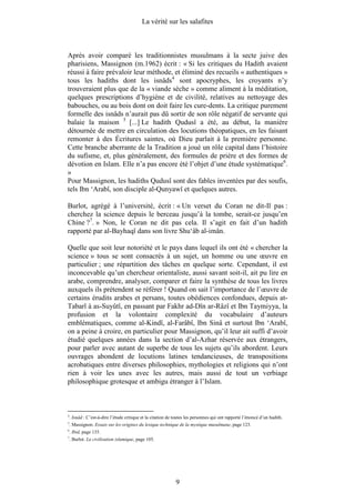 La vérité sur les salafites



Après avoir comparé les traditionnistes musulmans à la secte juive des
pharisiens, Massignon (m.1962) écrit : « Si les critiques du Hadith avaient
réussi à faire prévaloir leur méthode, et éliminé des recueils « authentiques »
tous les hadiths dont les isnâds4 sont apocryphes, les croyants n’y
trouveraient plus que de la « viande sèche » comme aliment à la méditation,
quelques prescriptions d’hygiène et de civilité, relatives au nettoyage des
babouches, ou au bois dont on doit faire les cure-dents. La critique purement
formelle des isnâds n’aurait pas dû sortir de son rôle négatif de servante qui
balaie la maison 5 [...] Le hadith Qudusî a été, au début, la manière
détournée de mettre en circulation des locutions théopatiques, en les faisant
remonter à des Écritures saintes, où Dieu parlait à la première personne.
Cette branche aberrante de la Tradition a joué un rôle capital dans l’histoire
du sufisme, et, plus généralement, des formules de prière et des formes de
dévotion en Islam. Elle n’a pas encore été l’objet d’une étude systématique6.
»
Pour Massignon, les hadiths Qudusî sont des fables inventées par des soufis,
tels Ibn ‘Arabî, son disciple al-Qunyawî et quelques autres.

Burlot, agrégé à l’université, écrit : « Un verset du Coran ne dit-Il pas :
cherchez la science depuis le berceau jusqu’à la tombe, serait-ce jusqu’en
Chine ?7. » Non, le Coran ne dit pas cela. Il s’agit en fait d’un hadith
rapporté par al-Bayhaqî dans son livre Shu‘âb al-imân.

Quelle que soit leur notoriété et le pays dans lequel ils ont été « chercher la
science » tous se sont consacrés à un sujet, un homme ou une œuvre en
particulier ; une répartition des tâches en quelque sorte. Cependant, il est
inconcevable qu’un chercheur orientaliste, aussi savant soit-il, ait pu lire en
arabe, comprendre, analyser, comparer et faire la synthèse de tous les livres
auxquels ils prétendent se référer ! Quand on sait l’importance de l’œuvre de
certains érudits arabes et persans, toutes obédiences confondues, depuis at-
Tabarî à as-Suyûtî, en passant par Fakhr ad-Dîn ar-Râzî et Ibn Taymiyya, la
profusion et la volontaire complexité du vocabulaire d’auteurs
emblématiques, comme al-Kindî, al-Farâbî, Ibn Sinâ et surtout Ibn ‘Arabî,
on a peine à croire, en particulier pour Massignon, qu’il leur ait suffi d’avoir
étudié quelques années dans la section d’al-Azhar réservée aux étrangers,
pour parler avec autant de superbe de tous les sujets qu’ils abordent. Leurs
ouvrages abondent de locutions latines tendancieuses, de transpositions
acrobatiques entre diverses philosophies, mythologies et religions qui n’ont
rien à voir les unes avec les autres, mais aussi de tout un verbiage
philosophique grotesque et ambigu étranger à l’Islam.



4
    . Isnâd : C’est-à-dire l’étude critique et la citation de toutes les personnes qui ont rapporté l’énoncé d’un hadith.
5
    . Massignon. Essais sur les origines du lexique technique de la mystique musulmane, page 123.
6
    . Ibid, page 135.
7
    . Burlot. La civilisation islamique, page 105.




                                                              9
 