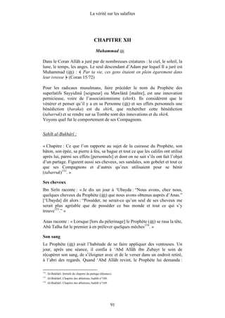 La vérité sur les salafites




                                              CHAPITRE XII
                                               Muhammad

Dans le Coran Allâh a juré par de nombreuses créatures : le ciel, le soleil, la
lune, le temps, les anges. Le seul descendant d’Adam par lequel Il a juré est
Muhammad ( ) : Par ta vie, ces gens étaient en plein égarement dans
leur ivresse (Coran 15/72)

Pour les radicaux musulmans, faire précéder le nom du Prophète des
superlatifs Sayyidinâ [seigneur] ou Mawlânâ [maître], est une innovation
pernicieuse, voire de l’associationnisme (shirk). Ils considèrent que le
vénérer et penser qu’il y a en sa Personne ( ) et ses effets personnels une
bénédiction (baraka) est du shirk, que rechercher cette bénédiction
(tabarruk) et se rendre sur sa Tombe sont des innovations et du shirk.
Voyons quel fut le comportement de ses Compagnons.


Sahîh al-Bukhârî :

« Chapitre : Ce que l’on rapporte au sujet de la cuirasse du Prophète, son
bâton, son épée, sa pierre à feu, sa bague et tout ce que les califes ont utilisé
après lui, parmi ses effets [personnels] et dont on ne sait s’ils ont fait l’objet
d’un partage. Figurent aussi ses cheveux, ses sandales, son gobelet et tout ce
que ses Compagnons et d’autres qu’eux utilisaient pour se bénir
(tabarruk)152. »

Ses cheveux
Ibn Sirîn raconte : « Je dis un jour à ‘Ubayda : “Nous avons, chez nous,
quelques cheveux du Prophète ( ) que nous avons obtenus auprès d’Anas.”
[‘Ubayda] dit alors : “Posséder, ne serait-ce qu’un seul de ses cheveux me
serait plus agréable que de posséder ce bas monde et tout ce qui s’y
trouve153.” »

Anas raconte : « Lorsque [lors du pèlerinage] le Prophète ( ) se rasa la tête,
Abû Talha fut le premier à en prélever quelques mèches154. »

Son sang
Le Prophète ( ) avait l’habitude de se faire appliquer des ventouses. Un
jour, après une séance, il confia à ‘Abd Allâh ibn Zubayr le soin de
récupérer son sang, de s’éloigner avec et de le verser dans un endroit retiré,
à l’abri des regards. Quand ‘Abd Allâh revint, le Prophète lui demanda :

152
      . Al-Bukhârî. Intitulé du chapitre du partage (khumus).
153
      . Al-Bukhârî. Chapitre des ablutions, hadith n°168.
154
      . Al-Bukhârî. Chapitre des ablutions, hadith n°169.




                                                            91
 
