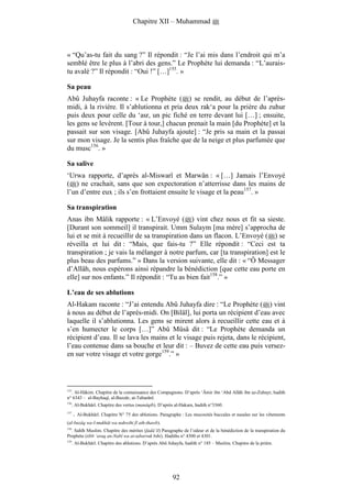 Chapitre XII – Muhammad



« “Qu’as-tu fait du sang ?” Il répondit : “Je l’ai mis dans l’endroit qui m’a
semblé être le plus à l’abri des gens.” Le Prophète lui demanda : “L’aurais-
tu avalé ?” Il répondit : “Oui !” […]155. »

Sa peau
Abû Juhayfa raconte : « Le Prophète ( ) se rendit, au début de l’après-
midi, à la rivière. Il s’ablutionna et pria deux rak‘a pour la prière du zuhur
puis deux pour celle du ‘asr, un pic fiché en terre devant lui […] ; ensuite,
les gens se levèrent. [Tour à tour,] chacun prenait la main [du Prophète] et la
passait sur son visage. [Abû Juhayfa ajoute] : “Je pris sa main et la passai
sur mon visage. Je la sentis plus fraîche que de la neige et plus parfumée que
du musc156. »

Sa salive
‘Urwa rapporte, d’après al-Miswarî et Marwân : « […] Jamais l’Envoyé
( ) ne crachait, sans que son expectoration n’atterrisse dans les mains de
l’un d’entre eux ; ils s’en frottaient ensuite le visage et la peau157. »

Sa transpiration
Anas ibn Mâlik rapporte : « L’Envoyé ( ) vint chez nous et fit sa sieste.
[Durant son sommeil] il transpirait. Umm Sulaym [ma mère] s’approcha de
lui et se mit à recueillir de sa transpiration dans un flacon. L’Envoyé ( ) se
réveilla et lui dit : “Mais, que fais-tu ?” Elle répondit : “Ceci est ta
transpiration ; je vais la mélanger à notre parfum, car [ta transpiration] est le
plus beau des parfums.” » Dans la version suivante, elle dit : « “Ô Messager
d’Allâh, nous espérons ainsi répandre la bénédiction [que cette eau porte en
elle] sur nos enfants.” Il répondit : “Tu as bien fait158.” »

L’eau de ses ablutions
Al-Hakam raconte : “J’ai entendu Abû Juhayfa dire : “Le Prophète ( ) vint
à nous au début de l’après-midi. On [Bilâl], lui porta un récipient d’eau avec
laquelle il s’ablutionna. Les gens se mirent alors à recueillir cette eau et à
s’en humecter le corps […]” Abû Mûsâ dit : “Le Prophète demanda un
récipient d’eau. Il se lava les mains et le visage puis rejeta, dans le récipient,
l’eau contenue dans sa bouche et leur dit : – Buvez de cette eau puis versez-
en sur votre visage et votre gorge159.” »




155
    . Al-Hâkim. Chapitre de la connaissance des Compagnons. D’après ‘Âmir ibn ‘Abd Allâh ibn az-Zubayr, hadith
n° 6343 – al-Bayhaqî, al-Bazzâr, at-Tabarânî.
156
      . Al-Bukhârî. Chapitre des vertus (manâqib). D’après al-Hakam, hadith n°3360.
157
      .   Al-Bukhârî. Chapitre N° 75 des ablutions. Paragraphe : Les mucosités buccales et nasales sur les vêtements
(al-buzâq wa-l-mukhât wa nahwihi fî ath-thawb).
158
  . Sahîh Muslim. Chapitre des mérites (fadâ’il) Paragraphe de l’odeur et de la bénédiction de la transpiration du
Prophète (tibb ‘araq an-Nabî wa at-tabarruk bihi). Hadiths n° 4300 et 4301.
159
      . Al-Bukhârî. Chapitre des ablutions. D’après Abû Juhayfa, hadith n° 185 – Muslim. Chapitre de la prière.




                                                          92
 