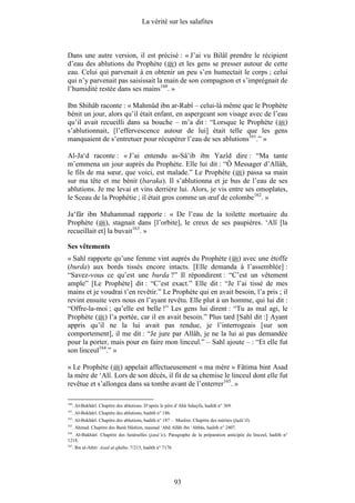 La vérité sur les salafites



Dans une autre version, il est précisé : « J’ai vu Bilâl prendre le récipient
d’eau des ablutions du Prophète ( ) et les gens se presser autour de cette
eau. Celui qui parvenait à en obtenir un peu s’en humectait le corps ; celui
qui n’y parvenait pas saisissait la main de son compagnon et s’imprégnait de
l’humidité restée dans ses mains160. »

Ibn Shihâb raconte : « Mahmûd ibn ar-Rabî – celui-là même que le Prophète
bénit un jour, alors qu’il était enfant, en aspergeant son visage avec de l’eau
qu’il avait recueilli dans sa bouche – m’a dit : “Lorsque le Prophète ( )
s’ablutionnait, [l’effervescence autour de lui] était telle que les gens
manquaient de s’entretuer pour récupérer l’eau de ses ablutions161.” »

Al-Ja‘d raconte : « J’ai entendu as-Sâ’ib ibn Yazîd dire : “Ma tante
m’emmena un jour auprès du Prophète. Elle lui dit : “Ô Messager d’Allâh,
le fils de ma sœur, que voici, est malade.” Le Prophète ( ) passa sa main
sur ma tête et me bénit (baraka). Il s’ablutionna et je bus de l’eau de ses
ablutions. Je me levai et vins derrière lui. Alors, je vis entre ses omoplates,
le Sceau de la Prophétie ; il était gros comme un œuf de colombe162. »

Ja‘fâr ibn Muhammad rapporte : « De l’eau de la toilette mortuaire du
Prophète ( ), stagnait dans [l’orbite], le creux de ses paupières. ‘Alî [la
recueillait et] la buvait163. »

Ses vêtements
« Sahl rapporte qu’une femme vint auprès du Prophète ( ) avec une étoffe
(burda) aux bords tissés encore intacts. [Elle demanda à l’assemblée] :
“Savez-vous ce qu’est une burda ?” Il répondirent : “C’est un vêtement
ample” [Le Prophète] dit : “C’est exact.” Elle dit : “Je l’ai tissé de mes
mains et je voudrai t’en revêtir.” Le Prophète qui en avait besoin, l’a pris ; il
revint ensuite vers nous en l’ayant revêtu. Elle plut à un homme, qui lui dit :
“Offre-la-moi ; qu’elle est belle !” Les gens lui dirent : “Tu as mal agi, le
Prophète ( ) l’a portée, car il en avait besoin.” Plus tard [Sahl dit :] Ayant
appris qu’il ne la lui avait pas rendue, je l’interrogeais [sur son
comportement], il me dit : “Je jure par Allâh, je ne la lui ai pas demandée
pour la porter, mais pour en faire mon linceul.” – Sahl ajoute – : “Et elle fut
son linceul164.” »

« Le Prophète ( ) appelait affectueusement « ma mère » Fâtima bint Asad
la mère de ‘Alî. Lors de son décès, il fit de sa chemise le linceul dont elle fut
revêtue et s’allongea dans sa tombe avant de l’enterrer165. »

160
      . Al-Bukhârî. Chapitre des ablutions. D’après le père d’Abû Juhayfa, hadith n° 369.
161
      . Al-Bukhârî. Chapitre des ablutions, hadith n° 186.
162
      . Al-Bukhârî. Chapitre des ablutions, hadith n° 187 – Muslim. Chapitre des mérites (fadâ’il).
163
      . Ahmad. Chapitre des Banû Hâshim, masnad ‘Abd Allâh ibn ‘Abbâs, hadith n° 2407.
164
  . Al-Bukhârî. Chapitre des funérailles (janâ’iz). Paragraphe de la préparation anticipée du linceul, hadith n°
1218.
165
      . Ibn al-Athîr. Asad al-ghâba. 7/213, hadith n° 7176




                                                             93
 