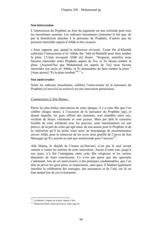 Chapitre XII – Muhammad



Son intercession
L’intercession du Prophète au Jour du jugement est une certitude pour tous
les musulmans sunnites. Les radicaux musulmans contestent le fait que, de
par la bénédiction attachée à la personne du Prophète, d’autres que lui
puissent intercéder auprès d’Allâh et être exaucés.

« Anas rapporte que, quand la sécheresse sévissait, ‘Umar ibn al-Khattâb
sollicitait l’intercession d’al-‘Abbâs ibn ‘Abd al-Muttalib pour faire tomber
la pluie. [‘Umar invoquait Allâh en] disant : “Seigneur, autrefois nous
faisions intercéder notre Prophète auprès de Toi, et Tu faisais tomber la
pluie. [Aujourd’hui que Muhammad est auprès de Toi] nous faisons
intercéder son oncle al-‘Abbâs, et Te demandons de faire tomber la pluie.”
[Anas ajoute] “Et la pluie tombait166.” »

Son anniversaire
Selon les radicaux musulmans, célébrer l’anniversaire de la naissance du
Prophète (al-mawlid an-nabawî) est une innovation pernicieuse.


Commentaire d’Abû Shâma :

Parmi les plus belles innovations de notre époque, il y a cette fête que l’on
célèbre chaque année, à l’occasion de la naissance du Prophète ( ), et
durant laquelle, les gens offrent des aumônes, sont aimables entre eux,
revêtent de beaux vêtements et sont joyeux. Mais par delà le caractère
louable de cette solidarité avec les pauvres, cette manifestation est une
preuve, de la part de celui qui agit ainsi, de son amour pour le Prophète et de
la vénération qu’il lui porte, mais aussi un témoignage de reconnaissance
envers Allâh, pour le remercier de les avoir ainsi gratifié de l’envoi de Son
Messager qu’Il a suscité en tant que miséricorde pour l’univers167.

Abû Shâma, le shaykh de l’imam an-Nawawî, n’est pas le seul savant
sunnite à vanter les mérites de cette innovation. Aucun d’entre eux, jusqu’à
nos jours, n’a fait l’amalgame entre cette fête religieuse et les soirées
dansantes de leurs concitoyens. Ce n’est pas parce que des ignorants
s’adonnent, lors de cet anniversaire, à des pratiques condamnables, que l’on
doit en priver les gens pieux et respectueux, sans quoi, il faudrait également
interdire la célébration des mariages, des naissances et de l’aïd, car ils en
font autant lors de ces évènements.




166
      . Al-Bukhârî. Chapitre de la pluie. Hadith n°964.
167
      . Muhammad Ridâ. Muhammad Rasûl Allâh, page 26.




                                                          94
 