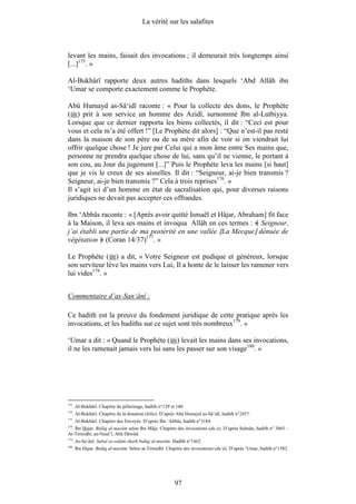La vérité sur les salafites



levant les mains, faisait des invocations ; il demeurait très longtemps ainsi
[...]175. »

Al-Bukhârî rapporte deux autres hadiths dans lesquels ‘Abd Allâh ibn
‘Umar se comporte exactement comme le Prophète.

Abû Humayd as-Sâ‘idî raconte : « Pour la collecte des dons, le Prophète
( ) prit à son service un homme des Azidî, surnommé Ibn al-Lutbiyya.
Lorsque que ce dernier rapporta les biens collectés, il dit : “Ceci est pour
vous et cela m’a été offert !” [Le Prophète dit alors] : “Que n’est-il pas resté
dans la maison de son père ou de sa mère afin de voir si on viendrait lui
offrir quelque chose ! Je jure par Celui qui a mon âme entre Ses mains que,
personne ne prendra quelque chose de lui, sans qu’il ne vienne, le portant à
son cou, au Jour du jugement [...]” Puis le Prophète leva les mains [si haut]
que je vis le creux de ses aisselles. Il dit : “Seigneur, ai-je bien transmis ?
Seigneur, ai-je bien transmis ?” Cela à trois reprises176. »
Il s’agit ici d’un homme en état de sacralisation qui, pour diverses raisons
juridiques ne devait pas accepter ces offrandes.

Ibn ‘Abbâs raconte : « [Après avoir quitté Ismaël et Hâjar, Abraham] fit face
à la Maison, il leva ses mains et invoqua Allâh en ces termes : Seigneur,
j’ai établi une partie de ma postérité en une vallée [La Mecque] dénuée de
végétation (Coran 14/37)177. »

Le Prophète ( ) a dit, « Votre Seigneur est pudique et généreux, lorsque
son serviteur lève les mains vers Lui, Il a honte de le laisser les ramener vers
lui vides178. »


Commentaire d’as-San‘ânî :

Ce hadith est la preuve du fondement juridique de cette pratique après les
invocations, et les hadiths sur ce sujet sont très nombreux179. »

‘Umar a dit : « Quand le Prophète ( ) levait les mains dans ses invocations,
il ne les ramenait jamais vers lui sans les passer sur son visage180. »




175
      . Al-Bukhârî. Chapitre du pèlerinage, hadith n°139 et 140.
176
      . Al-Bukhârî. Chapitre de la donation (hiba). D’après Abû Humayd as-Sâ‘idî, hadith n°2457.
177
      . Al-Bukhârî. Chapitre des Envoyés. D’après Ibn ‘Abbâs, hadith n°3184.
178
  . Ibn Hajar. Bulûg al-marâm selon Ibn Mâja. Chapitre des invocations (du‘a). D’après Salmân, hadith n° 3865 –
At-Tirmidhî, an-Nasâ’î, Abû Dâwûd.
179
      . As-Sa‘ânî. Subul as-salâm sharh bulûg al-marâm. Hadîth n°1462.
180
      . Ibn Hajar. Bulûg al-marâm. Selon at-Tirmidhî. Chapitre des invocations (du‘â). D’après ‘Umar, hadith n°1582.




                                                           97
 