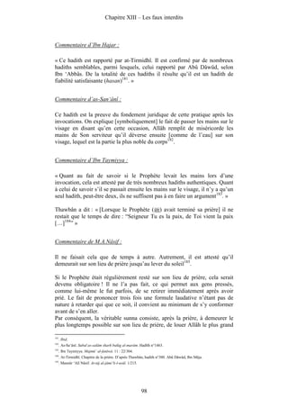 Chapitre XIII – Les faux interdits



Commentaire d’Ibn Hajar :

« Ce hadith est rapporté par at-Tirmidhî. Il est confirmé par de nombreux
hadiths semblables, parmi lesquels, celui rapporté par Abû Dâwûd, selon
Ibn ‘Abbâs. De la totalité de ces hadiths il résulte qu’il est un hadith de
fiabilité satisfaisante (hasan)181. »


Commentaire d’as-San‘ânî :

Ce hadith est la preuve du fondement juridique de cette pratique après les
invocations. On explique [symboliquement] le fait de passer les mains sur le
visage en disant qu’en cette occasion, Allâh remplit de miséricorde les
mains de Son serviteur qu’il déverse ensuite [comme de l’eau] sur son
visage, lequel est la partie la plus noble du corps182.


Commentaire d’Ibn Taymiyya :

« Quant au fait de savoir si le Prophète levait les mains lors d’une
invocation, cela est attesté par de très nombreux hadiths authentiques. Quant
à celui de savoir s’il se passait ensuite les mains sur le visage, il n’y a qu’un
seul hadith, peut-être deux, ils ne suffisent pas à en faire un argument183. »

Thawbân a dit : « [Lorsque le Prophète ( ) avait terminé sa prière] il ne
restait que le temps de dire : “Seigneur Tu es la paix, de Toi vient la paix
[…]184” »


Commentaire de M.A.Nâsif :

Il ne faisait cela que de temps à autre. Autrement, il est attesté qu’il
demeurait sur son lieu de prière jusqu’au lever du soleil185.

Si le Prophète était régulièrement resté sur son lieu de prière, cela serait
devenu obligatoire ! Il ne l’a pas fait, ce qui permet aux gens pressés,
comme lui-même le fut parfois, de se retirer immédiatement après avoir
prié. Le fait de prononcer trois fois une formule laudative n’étant pas de
nature à retarder qui que ce soit, il convient au minimum de s’y conformer
avant de s’en aller.
Par conséquent, la véritable sunna consiste, après la prière, à demeurer le
plus longtemps possible sur son lieu de prière, de louer Allâh le plus grand

181
      . Ibid.
182
      . As-Sa‘ânî. Subul as-salâm sharh bulûg al-marâm. Hadîth n°1463.
183
      . Ibn Taymiyya. Majmû‘ al-fatâwâ. 11 : 22/304.
184
      . At-Tirmidhî. Chapitre de la prière. D’après Thawbân, hadith n°300. Abû Dâwûd, Ibn Mâja.
185
      . Mansûr ‘Alî Nâsif. At-tâj al-jâmi‘li-l-usûl. 1/215.




                                                              98
 