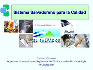Sistema Salvadoreño para la Calidad  Directores Técnicos  Organismos de Normalización, Reglamentación Técnica, Acreditación y Metrología 05 Octubre 2011 
