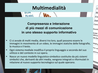 Multimedialità

                  Compresenza e interazione
                 di più mezzi di comunicazione
              in uno stesso supporto informativo

• Ci si avvale di molti media, diversi tra loro, quali possono essere le
  immagini in movimento di un video, le immagini statiche delle fotografie,
  la musica e il testo.
• Ogni sistema mediale modifica il proprio linguaggio a seconda del suo
  utilizzo e del contesto in cui opera.
• Nasce un nuovo modello linguistico-simbolico costituito da più sistemi
  simbolici che, derivanti da altri media, vengono integrati e riformulati in
  relazione al nuovo supporto tecnologico sul quale operano.

                                                                                3
 