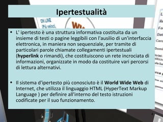 Ipertestualità

• L' ipertesto è una struttura informativa costituita da un
  insieme di testi o pagine leggibili con l'ausilio di un'interfaccia
  elettronica, in maniera non sequenziale, per tramite di
  particolari parole chiamate collegamenti ipertestuali
  (hyperlink o rimandi), che costituiscono un rete incrociata di
  informazioni, organizzate in modo da costituire vari percorsi
  di lettura alternativi.

• Il sistema d'ipertesto più conosciuto è il World Wide Web di
  Internet, che utilizza il linguaggio HTML (HyperText Markup
  Language ) per definire all'interno del testo istruzioni
  codificate per il suo funzionamento.

                                                                        4
 