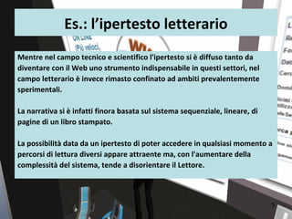 Es.: l’ipertesto letterario
Mentre nel campo tecnico e scientifico l'ipertesto si è diffuso tanto da
diventare con il Web uno strumento indispensabile in questi settori, nel
campo letterario è invece rimasto confinato ad ambiti prevalentemente
sperimentali.

La narrativa si è infatti finora basata sul sistema sequenziale, lineare, di
pagine di un libro stampato.

La possibilità data da un ipertesto di poter accedere in qualsiasi momento a
percorsi di lettura diversi appare attraente ma, con l'aumentare della
complessità del sistema, tende a disorientare il Lettore.



                                                                               5
 