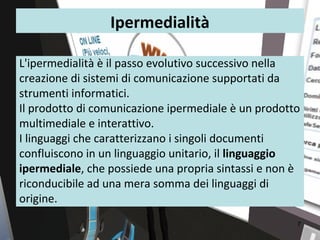 Ipermedialità

L'ipermedialità è il passo evolutivo successivo nella
creazione di sistemi di comunicazione supportati da
strumenti informatici.
Il prodotto di comunicazione ipermediale è un prodotto
multimediale e interattivo.
I linguaggi che caratterizzano i singoli documenti
confluiscono in un linguaggio unitario, il linguaggio
ipermediale, che possiede una propria sintassi e non è
riconducibile ad una mera somma dei linguaggi di
origine.
                                                     7
 