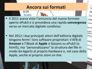 Ancora sui formati

• Il 2011 aveva visto l’annuncio del nuovo formato
  aperto ePub3 e si prevedeva una rapida convergenza
  verso un mercato digitale condiviso.

• Nel 2012 i due principali attori dell’editoria digitale
  tengono fermi i loro software proprietari: il KF8 di
  Amazon e l’iBook di Apple si basano su ePub3 (o
  html5), ma “personalizzano” la struttura del file in
  modo da legarlo al proprio hardware e, nel caso della
  Apple, anche al proprio store on line.

                                                        8
 