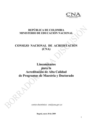 REPÚBLICA DE COLOMBIA
  MINISTERIO DE EDUCACIÓN NACIONAL



CONSEJO NACIONAL DE ACREDITACIÓN
              (CNA)




             Lineamientos
                 para la
      Acreditación de Alta Calidad
 de Programas de Maestría y Doctorado




         correo electrónico: cna@cna.gov.co



              Bogotá, enero 30 de 2009
                                              1
 
