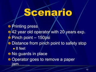10
Scenario
Printing press
42 year old operator with 20 years exp.
Pinch point – 150psi
Distance from pinch point to safety stop
 8 feet
No guards in place
Operator goes to remove a paper
jam……..
 