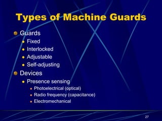 27
Types of Machine Guards
Guards
 Fixed
 Interlocked
 Adjustable
 Self-adjusting
Devices
 Presence sensing
 Photoelectrical (optical)
 Radio frequency (capacitance)
 Electromechanical
 