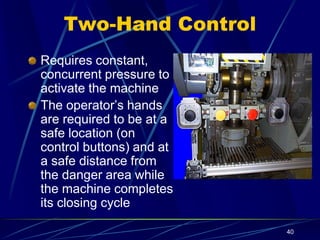 40
Two-Hand Control
Requires constant,
concurrent pressure to
activate the machine
The operator’s hands
are required to be at a
safe location (on
control buttons) and at
a safe distance from
the danger area while
the machine completes
its closing cycle
 