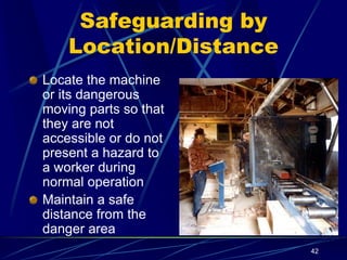 42
Safeguarding by
Location/Distance
Locate the machine
or its dangerous
moving parts so that
they are not
accessible or do not
present a hazard to
a worker during
normal operation
Maintain a safe
distance from the
danger area
 