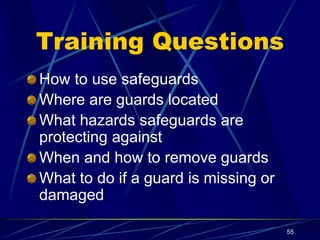 55
Training Questions
How to use safeguards
Where are guards located
What hazards safeguards are
protecting against
When and how to remove guards
What to do if a guard is missing or
damaged
 