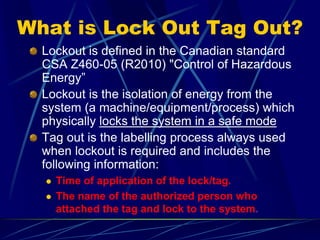 What is Lock Out Tag Out?
Lockout is defined in the Canadian standard
CSA Z460-05 (R2010) "Control of Hazardous
Energy”
Lockout is the isolation of energy from the
system (a machine/equipment/process) which
physically locks the system in a safe mode
Tag out is the labelling process always used
when lockout is required and includes the
following information:
 Time of application of the lock/tag.
 The name of the authorized person who
attached the tag and lock to the system.
 