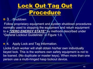 Lock Out Tag Out
Procedure
3. Shutdown
Follow proprietary equipment and system shutdown procedures
normally used to stopping the equipment and return equipment
to a “ZERO ENERGY STATE” by methods described under
“General Lockout Guidelines” in Figure 1.0.
4. Apply Lock and Tag Information.
Locks Each worker will shall obtain his/her own individually
keyed lock. This is the workers own safety equipment is not to
be loaned. (No duplicate or master keys). When more than one
person use a multi-hinged hasp lockout device.
65
 
