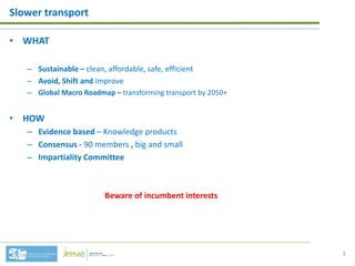 • WHAT
– Sustainable – clean, affordable, safe, efficient
– Avoid, Shift and Improve
– Global Macro Roadmap – transforming transport by 2050+
• HOW
– Evidence based – Knowledge products
– Consensus - 90 members , big and small
– Impartiality Committee
Beware of incumbent interests
Slower transport
3
 