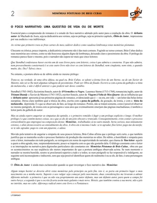 2

MEMÓRIAS PÓSTUMAS DE BRÁS CUBAS
EDUCACIONAL

O FOCO NARRATIVO: UMA QUESTÃO DE VIDA OU DE MORTE
Essencial para a compreensão do romance é o estudo do foco narrativo adotado pelo autor para a condução da obra. O defunto
autor de Machado de Assis, seja na dedicatória aos vermes, seja no prólogo, seja no primeiro capítulo, Óbito do Autor, impressiona
por sua audácia e sua indiferença:
Ao verme que primeiro roeu as frias carnes do meu cadáver dedico como saudosa lembrança estas memórias póstumas.
Chocante ou irônica, pouco importa, a dedicatória certamente não é das mais comuns. Fugindo ao senso comum, Brás Cubas dedica
suas memórias aos vermes, como se não houvesse alguém digno de lembrança, deixando claro o pessimismo da obra. O prólogo do
romance parece fazer o mesmo, pois o narrador não espera ter mais que cinco leitores:
Que Stendhal confessasse haver escrito um de seus livros para cem leitores, coisa é que admira e consterna. O que não admira,
nem provavelmente consternará é se este outro livro não tiver os cem leitores de Stendhal, nem cinqüenta, nem vinte, e quando
muito, dez. Dez? Talvez cinco.
No entanto, a postura altera-se de súbito ainda no mesmo prólogo:
Trata-se, na verdade, de uma obra difusa, na qual eu, Brás Cubas, se adotei a forma livre de um Sterne, ou de um Xavier de
Maistre, não sei se lhe meti algumas rabugens de pessimismo. Pode ser. Obra de finado. Escrevi-a com a pena da galhofa e a tinta
da melancolia, e não é difícil antever o que poderá sair desse conúbio.
Stendhal (1783-1842), ficcionista francês, autor de O Vermelho e o Negro, Laurence Sterne (1713-1768), romancista inglês, autor de
Tristam Shandy e Xavier de Maistre (1763-1852), escritor francês, autor de Viagem à Volta de Meu Quarto são as influências que
o defunto autor apresenta já nas primeiras páginas do romance, evidenciando que é — ou era, em vida — um leitor das belas-letras
européias. Deixa clara também qual a tônica da obra, escrita com a pena da galhofa, da gozação, da ironia, e com a tinta da
melancolia, deprimida. É o que se observará, de fato, ao longo do romance. Porém, não se tratará somente, como é possível observar
no mesmo parágrafo, de ironia com as personagens e seus atos que eventualmente emerjam das páginas machadianas; é também o
leitor parte da galhofa do autor:
Mas eu ainda espero angariar as simpatias da opinião, e o primeiro remédio é fugir a um prólogo explícito e longo. O melhor
prólogo é o que contém menos coisas, ou o que as diz de um jeito obscuro e truncado. Conseguintemente, evito contar o processo
extraordinário que empreguei na composição destas Memórias, trabalhadas cá no outro mundo. Seria curioso, mas nimiamente
extenso, e aliás desnecessário ao entendimento da obra. A obra em si mesma é tudo: se te agradar, fino leitor, pago-me da tarefa;
se te não agradar, pago-te com um piparote, e adeus.
Movido pela tentativa de angariar a simpatia de seus poucos leitores, Brás Cubas afirma que o prólogo será curto, o que também
justifica que se mantenha oculto o processo fantástico de produção das memórias no além. De súbito, a humildade e simpatia para
com o leitor, insinuadas em todo parágrafo, se extinguem em nome da superioridade do narrador, que chama de fino leitor aquele
a quem a obra agrada, mas, surpreendentemente, pouco se importa com os que não gostarão dela. O diálogo constante com o leitor
e as interrupções na narrativa para digressões particulares são constantes em Memórias Póstumas de Brás Cubas, obra em que
os acontecimentos ou sua seqüência são menos importantes do que a postura ambígua observada acima. Se num momento o
narrador se mostra humilde, noutro se proclamará superior a tudo e a todos; se num parágrafo se faz responsável e indulgente, no
seguinte será inconseqüente e indiscreto, sem que seja possível identificar quem ele realmente é ou se ele, de fato, é uma personagem
ambígua.
O Óbito do Autor é ainda mais esclarecedor quando se quer investigar o foco narrativo das Memórias:
Algum tempo hesitei se deveria abrir estas memórias pelo princípio ou pelo fim, isto é, se poria em primeiro lugar o meu
nascimento ou a minha morte. Suposto o uso vulgar seja começar pelo nascimento, duas considerações me levaram a adotar
diferente método: a primeira é que eu não sou propriamente um autor defunto, mas um defunto autor, para quem a campa foi
outro berço; a segunda é que o escrito ficaria assim mais galante e mais novo. Moisés, que também contou a sua morte, não a pôs
no intróito, mas no cabo: diferença radical entre este livro e o Pentateuco.

LITOBR0401

 
