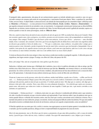 MEMÓRIAS PÓSTUMAS DE BRÁS CUBAS
EDUCACIONAL

3

O parágrafo dado, aparentemente, não passa de um esclarecimento quanto ao método adotado para a narrativa: uma vez que é
inovador começar um romance pela morte de seu protagonista, o nascimento ficará para depois. Mais: a sepultura foi, para Brás
Cubas, um novo berço. A objetividade e a clareza do texto e do método são interrompidas por um comentário ímpar: a diferença entre
as Memórias e o Pentateuco — os cinco primeiros livros da Bíblia (Gênesis, Êxodo, Levítico, Números e Deuteronômio) — é
que aquelas começam na morte de seu narrador e este, no nascimento. A comparação consterna por insinuar que as obras da Bíblia
Sagrada são, no mínimo, menos originais que a narrativa de Cubas. Se nem Moisés pode resistir à galhofa do narrador, espera-se o
mesmo quando se trata de outras personagens, ainda no Óbito do Autor:
Dito isto, expirei às duas horas da tarde de uma sexta-feira do mês de agosto de 1869, na minha bela chácara de Catumbi. Tinha
uns sessenta e quatro anos, rijos e prósperos, era solteiro, possuía cerca de trezentos contos e fui acompanhado ao cemitério por
onze amigos. Onze amigos! Verdade é que não houve cartas nem anúncios. Acresce que chovia — peneirava — uma chuvinha
miúda, triste e constante, tão constante e tão triste, que levou um daqueles fiéis de última hora a intercalar esta engenhosa idéia
no discurso que proferiu à beira de minha cova: — “Vós que o conhecestes, meus senhores, vós podeis dizer comigo que a
natureza parece estar chorando a perda irreparável de um dos mais belos caracteres que tem honrado a humanidade. Este ar
sombrio, estas gotas do céu, aquelas nuvens escuras que cobrem o azul como um crepe funéreo, tudo isso é a dor crua e má que
rói à natureza as mais íntimas entranhas; tudo isso é um sublime louvor ao nosso ilustre finado”.
A ironia ao discurso de um dos onze amigos é clara, mas torna-se ainda mais mordaz no parágrafo seguinte. A idéia não parece tão
engenhosa, mas lugar-comum e piegas. O amigo, aos olhos de Cubas, não parece tão fiel:
Bom e fiel amigo! Não, não me arrependo das vinte apólices que lhe deixei.
Indiscreto, o defunto autor insinua que a fidelidade não é autêntica, mas se deve às apólices deixadas em vida ao amigo, que lhe
retribui com a fala à beira da cova. Abre-se a rede de interesses que fará das Memórias um romance irônico e, ao mesmo tempo,
pessimista. Se o leitor se diverte com o tom envolvente e maldoso, não pode deixar de ficar desconfortável com a crueza dos fatos
que se lhe apresentam. A descrição de uma senhora misterisa que chorou a morte de Brás não será diferente:
Viram-me ir umas nove ou dez pessoas, entre elas três senhoras, minha irmã Sabina, casada com o Cotrim, — a filha, um lírio do
vale, — e... Tenham paciência! Daqui a pouco lhes direi quem era a terceira senhora. Contentem-se de saber que essa anônima,
ainda que não parenta, padeceu mais do que as parentas. É verdade, padeceu mais. Não digo que se carpisse, não digo que se
deixasse rolar pelo chão, convulsa. Nem o meu óbito era coisa altamente dramática... Um solteirão que expira aos sessenta e
quatro anos, não parece que reúna em si todos os elementos de uma tragédia. E dado que sim, o que menos convinha a essa
anônima era aparentá-lo.
A interrupção — Tenham paciência! — evidencia, mais uma vez, que o discurso é conduzido pelo defunto autor e que somente a
ele cabe a escolha do momento em que a terceira senhora será apresentada. O que interessa saber é que ela padeceu mais que as
outras quando faleceu o solteirão dos trezentos contos, mas fica claro que o menos conveniente seria evidenciar a tristeza. Ora, o
narrador não poderia ser mais indiscreto, porque, novamente, insinua uma pequena falha de caráter da anônima. Por que uma mulher
não poderia mostrar-se abalada diante da morte de um homem, senão por um segredo comprometedor, como um adultério?
O final do capítulo ata-o ao outro que virá; o estilo é o mesmo, mas agora parece ser possível opinar quanto à veracidade dos fatos:
o narrador, que havia pedido paciência, delega ao leitor a responsabilidade do julgamento da causa da morte:
Morri de uma pneumonia; mas se lhe disser que foi menos a pneumonia, do que uma idéia grandiosa e útil, a causa da minha
morte, é possível que o leitor não me creia, e todavia é verdade. Vou expor-lhe sumariamente o caso. Julgue-o por si mesmo.

LITOBR0401

 