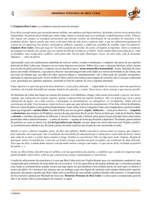 4

MEMÓRIAS PÓSTUMAS DE BRÁS CUBAS
EDUCACIONAL

O Emplasto Brás Cubas é a verdadeira causa da morte do narrador:
Essa idéia era nada menos que um medicamento sublime, um emplasto anti-hipocondríaco, destinado a aliviar nossa melancólica
humanidade. Na petição de privilégio que então redigi, chamei a atenção para esse resultado, verdadeiramente cristão. Todavia,
não neguei aos amigos as vantagens pecuniárias que deviam resultar da distribuição de um produto de tamanhos e tão
profundos efeitos. Agora, porém, que estou cá do outro lado da vida, posso confessar tudo: o que me influiu principalmente foi
o gosto de ver impressas nos jornais, mostradores, folhetos, esquinas, e enfim nas caixinhas de remédio, estas três palavras:
Emplasto Brás Cubas. Para que negá-lo? Eu tinha a paixão do arruído, do cartaz, do foguete de lágrimas. Talvez os modestos
me arguam esse defeito; fio, porém, que esse talento me hão de reconhecer os hábeis. Assim, minha idéia trazia duas faces, como
as medalhas, uma virada para o público, outra para mim. De um lado, filantropia e lucro; de outro lado, sede de nomeada.
Digamos: — amor da glória.
Apresentado como um medicamento embebido de motivos nobres, cristãos e benfazejos, o emplasto não passa de um capricho
particular de Brás Cubas, que desejava ver seu nome impresso nos jornais. Hábeis são os que o chamam talentoso, afinal, mesmo
que envolto de glória particular, o emplasto era um benefício para a nossa melancólica humanidade. Assim, Machado de Assis
parece desvendar, finalmente, o que parecia obscuro: suas personagens não serão dadas ao extremo da bondade ou da vilania, mas
um misto de atitudes que, aos olhos de todos, parecem dignas e, simultaneamente, sob a observação do narrador, mesquinhas,
dedicadas ao regozijo particular. Assim era Brás Cubas e assim eram todas as personagens do romance; não é à toa que se apresenta
a sua genealogia nos capítulos seguintes, concluída ao final do capítulo XI com a seguinte afirmação:
O que importa é a expressão geral do meio doméstico, e essa aí fica indicada, — vulgaridade de caracteres, amor das aparências
rutilantes, do arruído, frouxidão da vontade, domínio do capricho, e o mais. Dessa terra e desse estrume é que nasceu esta flor.
Os familiares de Cubas não fogem ao comum dos homens: o tio Ildefonso, cônego, tinha muita austeridade e pureza; tais dotes,
contudo, não realçavam um espírito superior, apenas compensavam um espírito medíocre. Não era homem que visse a parte
substancial da igreja; via o lado externo, a hierarquia, as preeminências, as sobrepelizes, as circunflexões. Vinha antes da
sacristia que do altar. Uma lacuna no ritual excitava-o mais que uma infração dos mandamentos. O tio João, oficial de infantaria,
dizia ser o amor da glória a mais genuína feição humana. O pai, enfim, tratava o pequeno Cubas com complacência e permissividade,
quase que elogiando o menino diabo, alcunha de Brás, por ser um garoto arguto, indiscreto — como já se observou — traquinas
e voluntarioso, que montava em Prudêncio, escravo da casa, para fazer-lhe de cavalo. Parece ao leitor que, vindo de tal família, terra
e estrume, o narrador não poderia ser diferente. Como já foi observado, o defunto autor parece ter por princípio fazer observações
pessimistas sobre a natureza humana — e sobre ele mesmo — regadas de ironia que divertem e deprimem. No entanto, jamais deixará
de justificar-se, como se observa na Lei da Equivalência das Janelas em que, depois de valsar toda noite com Virgília, justificase moralmente pelo adultério que lhe batia à porta, enviando à polícia uma moeda de ouro encontrada no chão:
Mandei a carta e almocei tranqüilo, posso até dizer que jubiloso. Minha consciência valsara tanto na véspera, que chegou a
ficar sufocada, sem respiração; mas a restituição da meia-dobra foi uma janela que se abriu para o outro lado da moral; entrou
uma onda de ar puro e a pobre dama respirou à larga. Ventilai as consciências! Não vos digo mais nada. Todavia, despido de
quaisquer outras circunstâncias, o meu ato era bonito, porque exprimia um justo escrúpulo, um sentimento de alma delicada.
Era o que me dizia a minha dama interior, com um modo austero e meigo a um tempo; é o que ela me dizia, reclinada ao peitoril
da janela. (...)
Assim, eu, Brás Cubas, descobri uma lei sublime, a lei da equivalência das janelas, e estabeleci que o modo de compensar uma
janela fechada é abrir outra, a fim de que a moral possa arejar continuamente a consciência.
A razão do sufocamento da consciência é o caso que Brás Cubas terá com Virgília durante anos, ato moralmente condenável, mas
compensado pela restituição da meia-dobra de ouro à polícia. A lei da equivalência das janelas defende que a consciência poderá
estar limpa se constantemente arejada: mesmo que haja algum ato que desabone a boa conduta moral, um outro que a evidencie é
motivo de júbilo. Se o homem é por natureza um ser ambíguo cujos atos dignos de memória serão sempre ditados pelo capricho
particular, não parece estranho que Brás Cubas tente se justificar de suas atitudes ignóbeis durante todo romance. A compreensão
do foco narrativo adotado por Machado de Assis nas Memórias Póstumas de Brás Cubas é a chave para a compreensão geral da
obra e do estudo sobre as personagens do romance, a seguir.

LITOBR0401

 