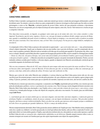 MEMÓRIAS PÓSTUMAS DE BRÁS CUBAS
EDUCACIONAL

5

CARACTERES AMBÍGUOS
Se Brás Cubas é narrador e protagonista do romance, nada mais natural que iniciar o estudo das personagens delinenando o perfil
do defunto autor. No entanto, como já se observou, para compreendê-lo é preciso investigar as observações que faz sobre as outras
personagens e como as faz. Marcela, a primeira paixão do jovem Cubas, motivo de suas primeiras aventuras e desventuras
financeiras, teve de ser conquistada, pois era objeto de desejo de outros rapazes, entre eles, Xavier. Vale transcrever o trecho em que
a conquista é descrita:
Teve duas fases nossa paixão, ou ligação, ou qualquer outro nome que eu de nomes não curo; teve a fase consular e a fase
imperial. Na primeira, que foi curta, regemos o Xavier e eu, sem que ele jamais acreditasse dividir comigo o governo de Roma;
mas, quando a credulidade não pode resistir à evidência, o Xavier depôs as insígnias, e eu concentrei todos os poderes na minha
mão; foi a fase cesariana. Era o meu universo; mas, ai triste! Não o era de graça. Foi-me preciso coligir dinheiro, multiplicá-lo,
inventá-lo.
A comparação é óbvia: Brás Cubas se pensava não namorado ou apaixonado — que eu de nomes não curo — mas, primeiramente,
cônsul e depois imperador. Aquilo que se disputava não era uma mulher, mas o governo de Roma; o que foi conquistado não era
amor: eram os poderes; portanto, Marcela custa ao narrador as dívidas que ele acumula para agradá-la. Os presentes são, aliás, o que
move a relação. Quando o pai de Brás descobre o quanto terá de pagar pela paixão do filho, resolve mandá-lo a Portugal para estudar
— Desta vez, disse ele, vais para a Europa; vais cursar uma universidade, provavelmente Coimbra; quero-te para homem sério
e não para arruador e gatuno — e Marcela concorda em acompanhá-lo graças a um pente incrustado de diamantes. Porém, o jovem
malandro embarca sozinho para Coimbra e volta anos depois, quando se deparará com Marcela carcomida pela varíola de que foi
acometida enquanto ele desfrutava da Europa:
Não era esta certamente a Marcela de 1822; mas a beleza de outro tempo valia uma terça parte dos meus sacrifícios? Era o que
eu buscava saber, interrogando o rosto de Marcela. O rosto dizia-me que não; ao mesmo tempo os olhos me contavam que, já
outrora, como hoje, ardia neles a flama da cobiça. Os meus é que não souberam ver-lha;
Mesmo que o juízo de valor sobre Marcela seja verdadeiro, é curioso observar que Brás Cubas pensa terem sido em vão seus
sacrifícios por ela somente porque o amor era movido pelos presentes: ele, que a disputava como a um império, agora a julgava pela
cobiça. É preciso, portanto, estar atento para que as opiniões do narrador, expressas em todo texto, não turvem a análise da obra.
Se Marcela era o mesmo que uma terra a conquistar, o casamento com Virgília, arquitetado pelo pai de Brás, era o mesmo que uma
porta de entrada para a política: a noiva e o parlamento são a mesma coisa. Não é à toa que, recém chegado do bizarro encontro com
Marcela, Brás Cubas tenha uma alucinação e veja Virgília, talvez a mais atrevida criatura da nossa raça e, com certeza, a mais
voluntariosa, tomada pelas bexigas: as duas são objetos de conquista, cada uma a sua maneira. No entanto, para sua infelicidade,
surge Lobo Neves:
(...) um homem que não era mais esbelto que eu, nem mais elegante, nem mais lido, nem mais simpático, e todavia foi quem me
arrebatou Virgília e a candidatura, dentro de poucas semanas, com um ímpeto devidamente cesariano. Não precedeu nenhum
despeito; não houve a menor violência de família. Dutra veio dizer-me, um dia, que esperasse outra aragem, porque a candidatura
de Lobo Neves era apoiada por grandes influências. Tal foi o começo da minha derrota.
Mesmo temporariamente derrotado, Brás Cubas gozará dos amores adúlteros de Virgília por anos. Não faltarão outras comparações
entre ela e o poder ou o dinheiro: no trecho que precede a Lei da Equivalência das Janelas, salta aos olhos a expressão É minha!, que
pode tanto referir-se à meia-dobra quanto a Virgília, cuja razão da existência não era e não poderia ser outra senão repousar o espírito
de Brás Cubas de todas as sensações más, simplesmente enfadonhas ou até dolorosas. Quando surgem rumores sobre o caso, os
amantes arranjam um recanto em Gamboa para que não sejam importunados nem objeto da suspeita pública.

LITOBR0401

 