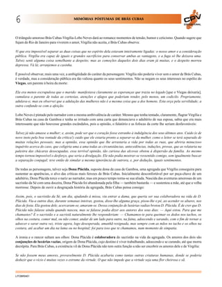 6

MEMÓRIAS PÓSTUMAS DE BRÁS CUBAS
EDUCACIONAL

O triângulo amoroso Brás Cubas-Virgília-Lobo Neves dará ao romance momentos de tensão, humor e ceticismo. Quando sugere que
fujam do Rio de Janeiro para viverem o amor, Virgília não aceita, e Brás Cubas observa:
Vi que era impossível separar as duas coisas que no espírito dela estavam inteiramente ligadas: o nosso amor e a consideração
pública. Virgília era capaz de iguais e grandes sacrifícios para conservar ambas as vantagens, e a fuga só lhe deixava uma.
Talvez senti alguma coisa semelhante a despeito; mas as comoções daqueles dois dias eram já muitas, e o despeito morreu
depressa. Vá lá; arranjemos a casinha.
É possível observar, mais uma vez, a ambigüidade do caráter da personagem: Virgília não poderia viver sem o amor de Brás Cubas,
é verdade, mas a consideração pública era tão valiosa quanto os seus sentimentos. Não se negam os seus interesses no espólio do
Viegas, um parente à beira da morte:
Ela era menos escrupulosa que o marido: manifestava claramente as esperanças que trazia no legado [que o Viegas deixaria],
cumulava o parente de todas as cortesias, atenções e afagos que poderiam render, pelo menos, um codicilo. Propriamente,
adulava-o; mas eu observei que a adulação das mulheres não é a mesma coisa que a dos homens. Esta orça pela servilidade; a
outra confunde-se com a afeição.
Lobo Neves é pintado pelo narrador com a mesma ambivalência de caráter. Mesmo que tenha tentado, claramente, flagrar Virgília e
Brás Cubas na casa de Gamboa e tenha se irritado com uma carta que denunciava o adultério de sua esposa, sabia que era mais
interessante que não houvesse grandes escândalos, pois a opinião, o falatório e as fofocas da corte lhe seriam desfavoráveis:
Talvez já não amasse a mulher; e, assim, pode ser que o coração fosse estranho à indulgência dos seus últimos atos. Cuido (e de
novo insto pela boa vontade da crítica!) cuido que ele estaria pronto a separar-se da mulher, como o leitor se terá separado de
muitas relações pessoais; mas a opinião, essa opinião que lhe arrastaria a vida por todas as ruas, que abriria minucioso
inquérito acerca do caso, que coligiria uma a uma todas as circunstâncias, antecedências, induções, provas, que as relataria na
palestra das chácaras desocupadas, essa terrível opinião, tão curiosa das alcovas obstou à dispersão da família. Ao mesmo
tempo tornou impossível o desforço, que seria a divulgação. Ele não podia mostrar-se ressentido comigo, sem igualmente buscar
a separação conjugal; teve então de simular a mesma ignorância de outrora, e, por dedução, iguais sentimentos.
De todas as personagens, talvez seja Dona Plácida, suposta dona da casa de Gamboa, uma agregada que Virgília conseguira para
sustentar as aparências, o alvo das críticas mais ferozes de Brás Cubas. Inicialmente desconfortável por ser peça-chave de um
adultério, Dona Plácida torce o nariz ao narrador, mas em pouco tempo torna-se sua aliada. Nascida das aventuras amorosas de um
sacristão da Sé com uma doceira, Dona Plácida foi abandonada pela filha — também bastarda — e sustentou a mãe, até que a velha
morresse. Depois de ouvir a desgraçada história da agregada, Brás Cubas pensa consigo:
Assim, pois, o sacristão da Sé, um dia, ajudando à missa, viu entrar a dama, que queria ser sua colaboradora na vida de D.
Plácida. Viu-a outros dias, durante semanas inteiras, gostou, disse-lhe alguma graça, pisou-lhe o pé, ao acender os altares, nos
dias de festa. Ela gostou dele, acercaram-se, amaram-se. Dessa conjunção de luxúrias vadias brotou D. Plácida. É de crer que D.
Plácida não falasse ainda quando nasceu, mas se falasse podia dizer aos autores dos seus dias: — Aqui estou. Para que me
chamastes? E o sacristão e a sacristã naturalmente lhe responderiam: — Chamamos-te para queimar os dedos nos tachos, os
olhos na costura, comer mal, ou não comer, andar de um lado para outro, na faina, adoecendo e sarando, com o fim de tornar a
adoecer e sarar outra vez, triste agora, logo desesperada, amanhã resignada, mas sempre com as mãos no tacho e os olhos na
costura, até acabar um dia na lama ou no hospital; foi para isso que te chamamos, num momento de simpatia.
A ironia e o rancor saltam aos olhos: Dona Plácida é colaboradora do sacristão na vida da agregada. Os amores dos dois são
conjunções de luxúrias vazias, origem de Dona Plácida, cujo destino é viver trabalhando, adoecendo e se curando, até que morra
decrépita. Para Brás Cubas, a existência vil de Dona Plácida não tem outra função a não ser encobrir os amores dele e de Virgília:
Se não fossem meus amores, provavelmente D. Plácida acabaria como tantas outras criaturas humanas, donde se poderia
deduzir que o vício é muitas vezes o estrume da virtude. O que não impede que a virtude seja uma flor cheirosa e sã.

LITOBR0401

 