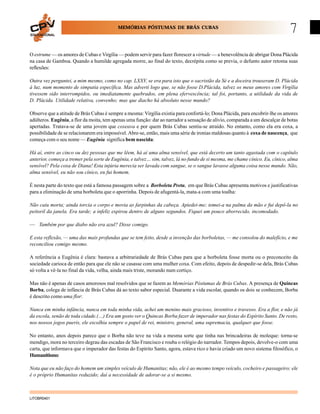 MEMÓRIAS PÓSTUMAS DE BRÁS CUBAS
EDUCACIONAL

7

O estrume — os amores de Cubas e Virgília — podem servir para fazer florescer a virtude — a benevolência de abrigar Dona Plácida
na casa de Gamboa. Quando a humilde agregada morre, ao final do texto, decrépita como se previa, o defunto autor retoma suas
reflexões:
Outra vez perguntei, a mim mesmo, como no cap. LXXV, se era para isto que o sacristão da Sé e a doceira trouxeram D. Plácida
à luz, num momento de simpatia específica. Mas adverti logo que, se não fosse D.Plácida, talvez os meus amores com Virgília
tivessem sido interrompidos, ou imediatamente quebrados, em plena efervescência; tal foi, portanto, a utilidade da vida de
D. Plácida. Utilidade relativa, convenho; mas que diacho há absoluto nesse mundo?
Observe que a atitude de Brás Cubas é sempre a mesma: Virgília existia para confortá-lo; Dona Plácida, para encobrir-lhe os amores
adúlteros. Eugênia, a flor da moita, tem apenas uma função: dar ao narrador a sensação de alívio, comparada a um descalçar de botas
apertadas. Tratava-se de uma jovem que coxeava e por quem Brás Cubas sentiu-se atraído. No entanto, como ela era coxa, a
possibilidade de se relacionarem era impossível. Abre-se, então, mais uma série de ironias maldosas quanto à coxa de nascença, que
começa com o seu nome — Eugênia significa bem nascida:
Há aí, entre as cinco ou dez pessoas que me lêem, há aí uma alma sensível, que está decerto um tanto agastada com o capítulo
anterior, começa a tremer pela sorte de Eugênia, e talvez… sim, talvez, lá no fundo de si mesma, me chame cínico. Eu, cínico, alma
sensível? Pela coxa de Diana! Esta injúria merecia ser lavada com sangue, se o sangue lavasse alguma coisa nesse mundo. Não,
alma sensível, eu não sou cínico, eu fui homem.
É nesta parte do texto que está a famosa passagem sobre a Borboleta Preta, em que Brás Cubas apresenta motivos e justificativas
para a eliminação de uma borboleta que o aporrinha. Depois de afugentá-la, mata-a com uma toalha:
Não caiu morta; ainda torcia o corpo e movia as farpinhas da cabeça. Apiedei-me; tomei-a na palma da mão e fui depô-la no
peitoril da janela. Era tarde; a infeliz expirou dentro de alguns segundos. Fiquei um pouco aborrecido, incomodado.
— Também por que diabo não era azul? Disse comigo.
E esta reflexão, — uma das mais profundas que se tem feito, desde a invenção das borboletas, — me consolou do malefício, e me
reconciliou comigo mesmo.
A referência a Eugênia é clara: bastava a arbitrariedade de Brás Cubas para que a borboleta fosse morta ou o preconceito da
sociedade carioca de então para que ele não se casasse com uma mulher coxa. Com efeito, depois de despedir-se dela, Brás Cubas
só volta a vê-la no final da vida, velha, ainda mais triste, morando num cortiço.
Mas não é apenas de casos amorosos mal resolvidos que se fazem as Memórias Póstumas de Brás Cubas. A presença de Quincas
Borba, colega de infância de Brás Cubas dá ao texto sabor especial. Duarante a vida escolar, quando os dois se conhecem, Borba
é descrito como uma flor:
Nunca em minha infância, nunca em toda minha vida, achei um menino mais gracioso, inventivo e travesso. Era a flor, e não já
da escola, senão de toda cidade.(…) Era um gosto ver o Quincas Borba fazer de imperador nas festas do Espírito Santo. De resto,
nos nossos jogos pueris, ele escolhia sempre o papel de rei, ministro, general, uma supremacia, qualquer que fosse.
No entanto, anos depois parece que o Borba não teve na vida a mesma sorte que tinha nas brincadeiras de moleque: torna-se
mendigo, mora no terceiro degrau das escadas de São Francisco e rouba o relógio do narrador. Tempos depois, devolve-o com uma
carta, que informava que o imperador das festas do Espírito Santo, agora, estava rico e havia criado um novo sistema filosófico, o
Humanitismo:
Nota que eu não faço do homem um simples veículo de Humanitas; não, ele é ao mesmo tempo veículo, cocheiro e passageiro; ele
é o próprio Humanitas reduzido; daí a necessidade de adorar-se a si mesmo.

LITOBR0401

 