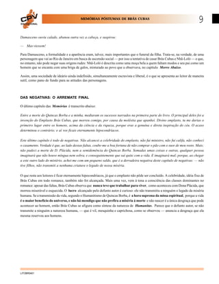 MEMÓRIAS PÓSTUMAS DE BRÁS CUBAS
EDUCACIONAL

9

Damasceno ouviu calado, abanou outra vez a cabeça, e suspirou:
— Mas viessem!
Para Damasceno, a formalidade e a aparência eram, talvez, mais importantes que o funeral da filha. Trata-se, na verdade, de uma
personagem que vai ao Rio de Janeiro em busca de ascensão social — por isso a tentativa de casar Brás Cubas e Nhã-Loló — e que,
no entanto, não pode negar suas origens rudes: Nhã-Loló é descrita como uma moça bela a quem faltam modos e seu pai como um
homem que se encanta com uma briga de galos, misturado ao povo que a observava, no capítulo Morro Abaixo.
Assim, uma sociedade de ideário ainda indefinido, simultaneamente escravista e liberal, é o que se apresenta ao leitor de maneira
sutil, como pano de fundo para as atitudes das personagens.

DAS NEGATIVAS: O ARREMATE FINAL
O último capítulo das Memórias é transcrito abaixo:
Entre a morte do Quincas Borba e a minha, mediaram os sucessos narrados na primeira parte do livro. O principal deles foi a
invenção do Emplasto Brás Cubas, que morreu comigo, por causa da moléstia que apanhei. Divino emplasto, tu me darias o
primeiro lugar entre os homens, acima da ciência e da riqueza, porque eras a genuína e direta inspiração do céu. O acaso
determinou o contrário; e aí vos ficais eternamente hipocondríacos.
Este último capítulo é todo de negativas. Não alcancei a celebridade do emplasto, não fui ministro, não fui califa, não conheci
o casamento. Verdade é que, ao lado dessas faltas, coube-me a boa fortuna de não comprar o pão com o suor de meu rosto. Mais;
não padeci a morte de D. Plácida, nem a semidemência do Quincas Borba. Somadas umas coisas e outras, qualquer pessoa
imaginará que não houve míngua nem sobra, e conseguintemente que saí quite com a vida. E imaginará mal; porque, ao chegar
a este outro lado do mistério, achei-me com um pequeno saldo, que é a derradeira negativa deste capítulo de negativas: — não
tive filhos, não transmiti a nenhuma criatura o legado de nossa miséria.
O que resta aos leitores é ficar eternamente hipocondríacos, já que o emplasto não pôde ser concluído. A celebridade, idéia fixa de
Brás Cubas em todo romance, também não foi alcançada. Mais uma vez, vem à tona a consciência das classes dominantes no
romance: apesar das faltas, Brás Cubas observa que nunca teve que trabalhar para viver, como aconteceu com Dona Plácida, que
morreu miserável e esquecida. O lucro alcançado pelo defunto autor é curioso: ele não transmitiu a ninguém o legado da miséria
humana. Se a transmissão da vida, segundo o Humanitismo de Quincas Borba, é a hora suprema da missa espiritual, porque a vida
é o maior benefício do universo, e não há mendigo que não prefira a miséria à morte e não nascer é a única desgraça que pode
acontecer ao homem, então Brás Cubas se afigura como síntese da natureza de Humanitas. Parece que o defunto autor, se não
transmite a ninguém a natureza humana, — que é vil, mesquinha e caprichosa, como se observou — anuncia a desgraça que ela
mesma reservou aos homens.

LITOBR0401

 