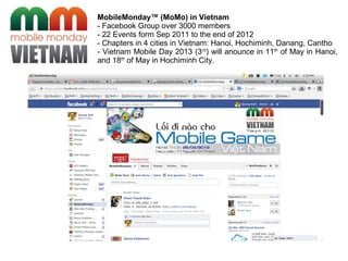 MobileMonday™ (MoMo) in Vietnam
- Facebook Group over 3000 members
- 22 Events form Sep 2011 to the end of 2012
- Chapters in 4 cities in Vietnam: Hanoi, Hochiminh, Danang, Cantho
- Vietnam Mobile Day 2013 (3rd
) will anounce in 11th
of May in Hanoi,
and 18th
of May in Hochiminh City.
 