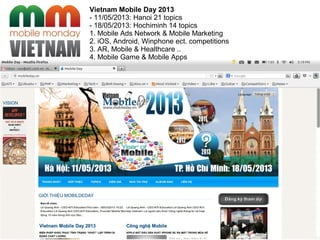 Vietnam Mobile Day 2013
- 11/05/2013: Hanoi 21 topics
- 18/05/2013: Hochiminh 14 topics
1. Mobile Ads Network & Mobile Marketing
2. iOS, Android, Winphone ect. competitions
3. AR, Mobile & Healthcare ..
4. Mobile Game & Mobile Apps
 