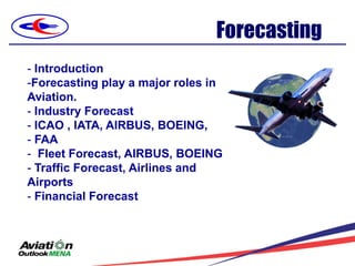 Forecasting
- Introduction
-Forecasting play a major roles in
Aviation.
- Industry Forecast
- ICAO , IATA, AIRBUS, BOEING,
- FAA
- Fleet Forecast, AIRBUS, BOEING
- Traffic Forecast, Airlines and
Airports
- Financial Forecast
 