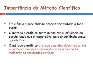 Importância do Método Científico Em ciência a parcialidade precisa ser evitada a todo custo.  O método científico tenta minimizar a influência da parcialidade que o responsável pela experiência possa apresentar.  O método científico  oferece uma abordagem objetiva e padronizada para a condução de experiências e melhorar os resultados obtidos. 